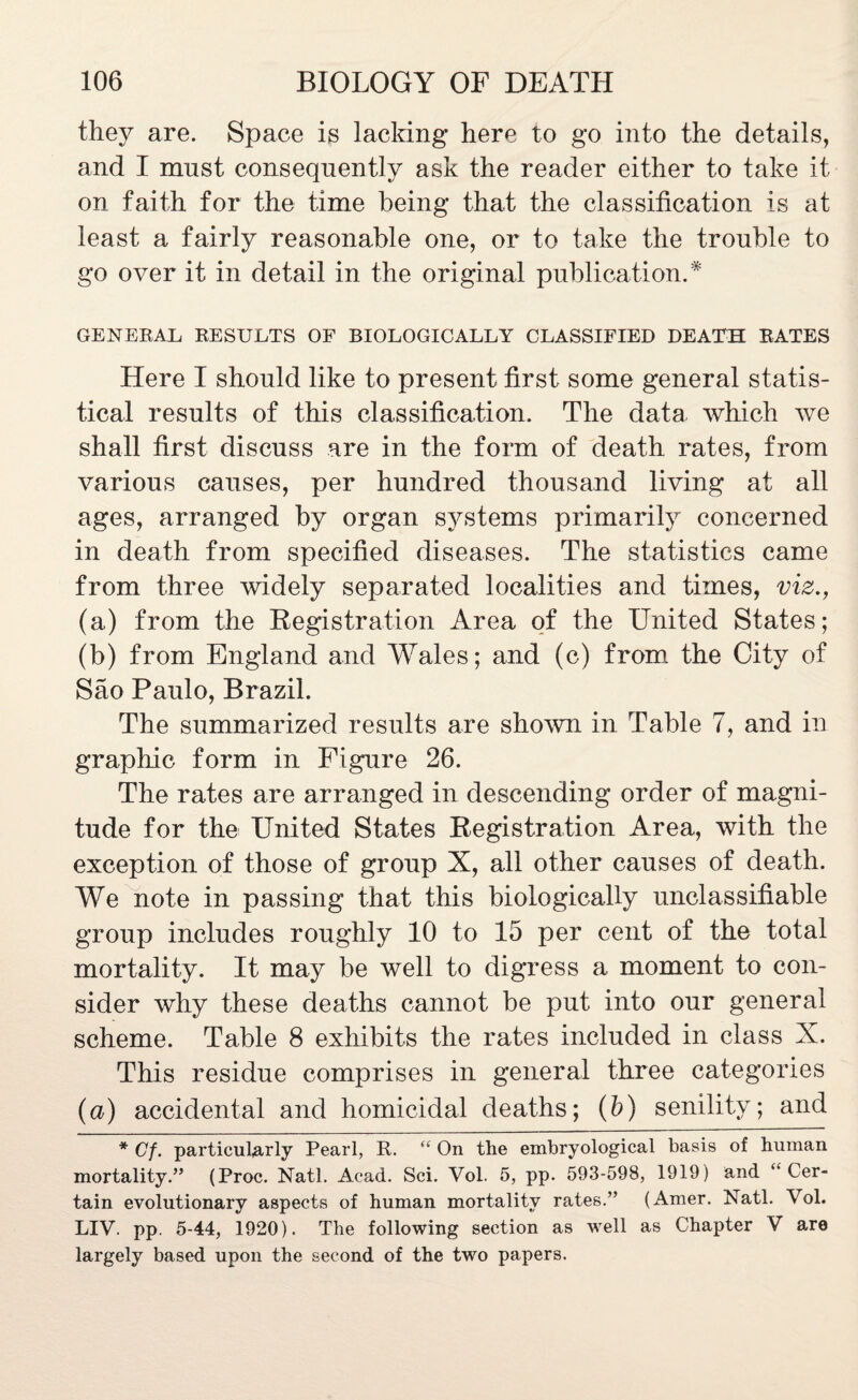 they are. Space is lacking here to go into the details, and I mnst consequently ask the reader either to take it on faith for the time being that the classification is at least a fairly reasonable one, or to take the trouble to go over it in detail in the original publication.* GENERAL RESULTS OF BIOLOGICALLY CLASSIFIED DEATH RATES Here I should like to present first some general statis¬ tical results of this classification. The data which we shall first discuss are in the form of death rates, from various causes, per hundred thousand living at all ages, arranged by organ systems primarily concerned in death from specified diseases. The statistics came from three widely separated localities and times, viz., (a) from the Registration Area of the United States; (b) from England and Wales; and (c) from the City of Sao Paulo, Brazil. The summarized results are shown in Table 7, and in graphic form in Figure 26. The rates are arranged in descending order of magni¬ tude for the United States Registration Area, with the exception of those of group X, all other causes of death. We note in passing that this biologically unclassifiable group includes roughly 10 to 15 per cent of the total mortality. It may be well to digress a moment to con¬ sider why these deaths cannot be put into our general scheme. Table 8 exhibits the rates included in class X. This residue comprises in general three categories (a) accidental and homicidal deaths; (b) senility; and * Cf. particularly Pearl, R. “ On the embryological basis of human mortality.” (Proc. Natl. Acad. Sci. Vol. 5, pp. 593-598, 1919) and “Cer¬ tain evolutionary aspects of human mortality rates.” (Amer. Natl. Vol. LIV. pp. 5-44, 1920). The following section as well as Chapter V are largely based upon the second of the two papers.