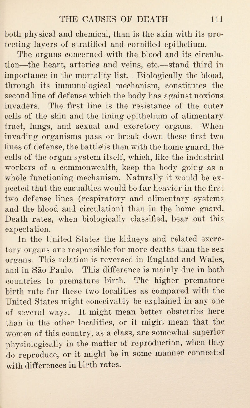 both physical and chemical, than is the skin with its pro¬ tecting layers of stratified and cornified epithelium. The organs concerned with the blood and its circula¬ tion—the heart, arteries and veins, etc.—stand third in importance in the mortality list. Biologically the blood, through its immunological mechanism, constitutes the second line of defense which the body has against noxious invaders. The first line is the resistance of the outer cells of the skin and the lining epithelium of alimentary tract, lungs, and sexual and excretory organs. When invading organisms pass or break down these first two lines of defense, the battled is then with the home guard, the cells of the organ system itself, which, like the industrial workers of a commonwealth, keep the body going as a whole functioning mechanism. Naturally it would be ex¬ pected that the casualties would be far heavier in the first two defense lines (respiratory and alimentary systems and the blood and circulation) than in the home guard. Death rates, when biologically classified, bear out this expectation. In the United States the kidneys and related excre¬ tory organs are responsible for more deaths than the sex organs. This relation is reversed in England and Wales, and in Sao Paulo. This difference is mainly due in both countries to premature birth. The higher premature birth rate for these two localities as compared with the United States might conceivably be explained in any one of several ways. It might mean better obstetrics here than in the other localities, or it might mean that the women of this country, as a class, are somewhat superior physiologically in the matter of reproduction, when they do reproduce, or it might be in some manner connected with differences in birth rates.