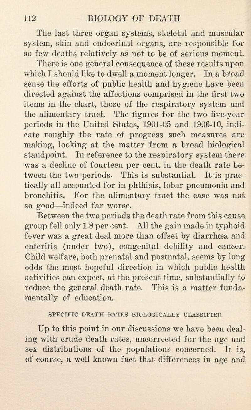 The last three organ systems, skeletal and muscular system, skin and endocrinal organs, are responsible for so few deaths relatively as not to be of serious moment. There is one general consequence of these results upon which I should like to dwell a moment longer. In a broad sense the efforts of public health and hygiene have been directed against the affections comprised in the first two items in the chart, those of the respiratory system and the alimentary tract. The figures for the two five-year periods in the United States, 1901-05 and 1906-10, indi¬ cate roughly the rate of progress such measures are making, looking at the matter from a broad biological standpoint. In reference to the respiratory system there was a decline of fourteen per cent, in the death rate be¬ tween the two periods. This is substantial. It is prac¬ tically all accounted for in phthisis, lobar pneumonia and bronchitis. For the alimentary tract the case was not so good—indeed far worse. Between the two periods the death rate from this cause group fell only 1.8 per cent. All the gain made in typhoid fever was a great deal more than offset by diarrhoea and enteritis (under two), congenital debility and cancer. Child welfare, both prenatal and postnatal, seems by long odds the most hopeful direction in which public health activities can expect, at the present time, substantially to reduce the general death rate. This is a matter funda¬ mentally of education. SPECIFIC DEATH RATES BIOLOGICALLY CLASSIFIED Up to this point in our discussions we have been deal¬ ing with crude death rates, uncorrected for the age and sex distributions of the populations concerned. It is, of course, a well known fact that differences in age and