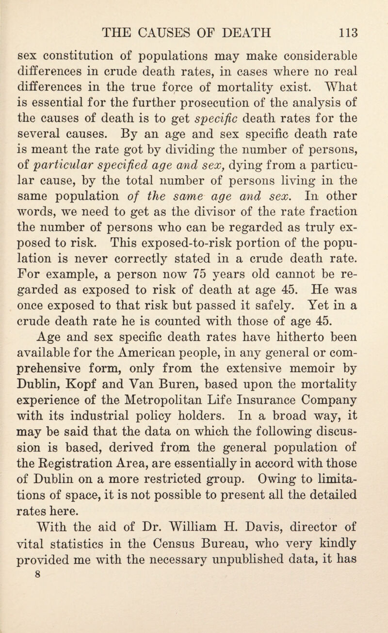 sex constitution of populations may make considerable differences in crude death rates, in cases where no real differences in the true force of mortality exist. What is essential for the further prosecution of the analysis of the causes of death is to get specific death rates for the several causes. By an age and sex specific death rate is meant the rate got by dividing the number of persons, of particular specified age and sex, dying from a particu¬ lar cause, by the total number of persons living in the same population of the same age and sex. In other words, we need to get as the divisor of the rate fraction the number of persons who can be regarded as truly ex¬ posed to risk. This exposed-to-risk portion of the popu¬ lation is never correctly stated in a crude death rate. For example, a person now 75 years old cannot be re¬ garded as exposed to risk of death at age 45. He was once exposed to that risk but passed it safely. Yet in a crude death rate he is counted with those of age 45. Age and sex specific death rates have hitherto been available for the American people, in any general or com¬ prehensive form, only from the extensive memoir by Dublin, Kopf and Van Buren, based upon the mortality experience of the Metropolitan Life Insurance Company with its industrial policy holders. In a broad way, it may be said that the data on which the following discus¬ sion is based, derived from the general population of the Registration Area, are essentially in accord with those of Dublin on a more restricted group. Owing to limita¬ tions of space, it is not possible to present all the detailed rates here. With the aid of Dr. William H. Davis, director of vital statistics in the Census Bureau, who very kindly provided me with the necessary unpublished data, it has 8