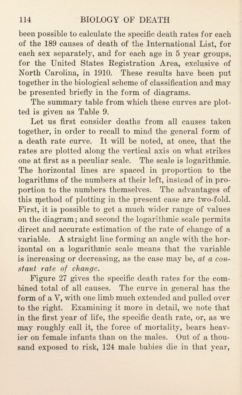 been possible to calculate the specific death rates for each of the 189 causes of death of the International List, for each sex separately, and for each age in 5 year groups, for the United States Registration Area, exclusive of North Carolina, in 1910. These results have been put together in the biological scheme of classification and may be presented briefly in the form of diagrams. The summary table from which these curves are plot¬ ted is given as Table 9. Let us first consider deaths from all causes taken together, in order to recall to mind the general form of a death rate curve. It will be noted, at once, that the rates are plotted along the vertical axis on what strikes one at first as a peculiar scale. The scale is logarithmic. The horizontal lines are spaced in proportion to the logarithms of the numbers at their left, instead of in pro¬ portion to the numbers themselves. The advantages of this method of plotting in the present case are two-fold. First, it is possible to get a much wider range of values on the diagram; and second the logarithmic scale permits direct and accurate estimation of the rate of change of a variable. A straight line forming an angle with the hor¬ izontal on a logarithmic scale means that the variable is increasing or decreasing, as the case may be, at a con¬ stant rate of change. Figure 27 gives the specific death rates for the com¬ bined total of all causes. The curve in general has the form of a V, with one limb much extended and pulled over to the right. Examining it more in detail, we note that in the first year of life, the specific death rate, or, as we may roughly call it, the force of mortality, bears heav¬ ier on female infants than on the males. Out of a thou¬ sand exposed to risk, 124 male babies die in that year,