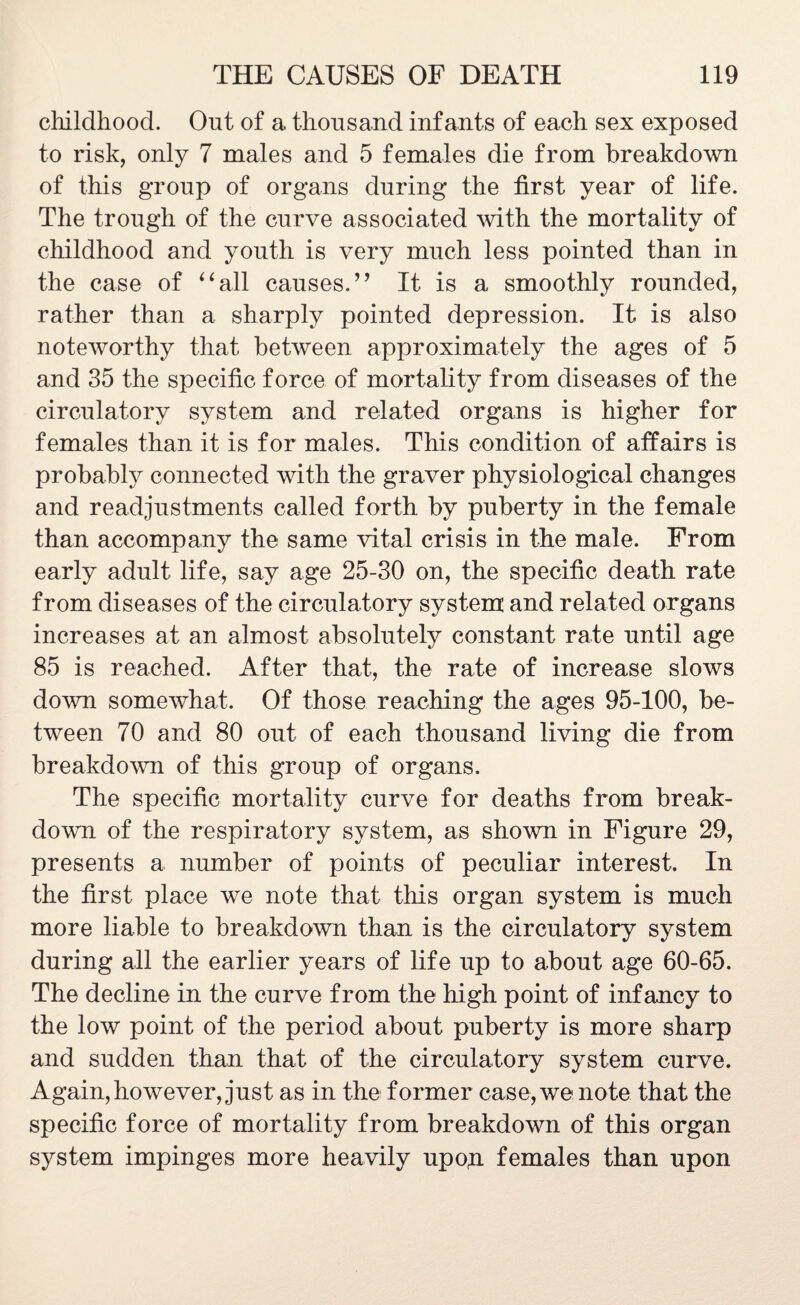 childhood. Out of a thousand infants of each sex exposed to risk, only 7 males and 5 females die from breakdown of this group of organs during the first year of life. The trough of the curve associated with the mortality of childhood and youth is very much less pointed than in the case of “all causes.’’ It is a smoothly rounded, rather than a sharply pointed depression. It is also noteworthy that between approximately the ages of 5 and 35 the specific force of mortality from diseases of the circulatory system and related organs is higher for females than it is for males. This condition of affairs is probably connected with the graver physiological changes and readjustments called forth by puberty in the female than accompany the same vital crisis in the male. From early adult life, say age 25-30 on, the specific death rate from diseases of the circulatory system and related organs increases at an almost absolutely constant rate until age 85 is reached. After that, the rate of increase slows down somewhat. Of those reaching the ages 95-100, be¬ tween 70 and 80 out of each thousand living die from breakdown of this group of organs. The specific mortality curve for deaths from break¬ down of the respiratory system, as shown in Figure 29, presents a number of points of peculiar interest. In the first place we note that this organ system is much more liable to breakdown than is the circulatory system during all the earlier years of life up to about age 60-65. The decline in the curve from the high point of infancy to the low point of the period about puberty is more sharp and sudden than that of the circulatory system curve. Again, however, just as in the former case, we note that the specific force of mortality from breakdown of this organ system impinges more heavily upo,n females than upon