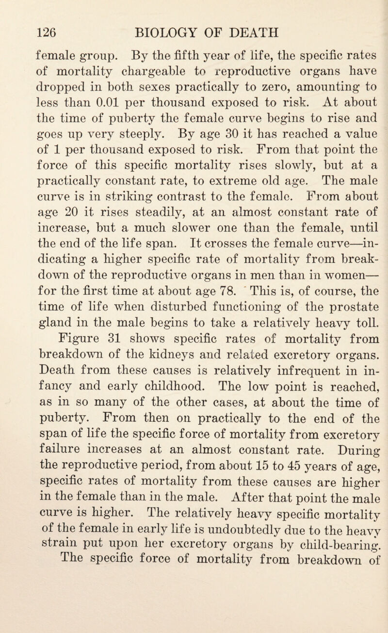 female group. By the fifth year of life, the specific rates of mortality chargeable to reproductive organs have dropped in both sexes practically to zero, amounting to less than 0.01 per thousand exposed to risk. At about the time of puberty the female curve begins to rise and goes up very steeply. By age 30 it has reached a value of 1 per thousand exposed to risk. From that point the force of this specific mortality rises slowly, but at a practically constant rate, to extreme old age. The male curve is in striking contrast to the female. From about age 20 it rises steadily, at an almost constant rate of increase, but a much slower one than the female, until the end of the life span. It crosses the female curve—in¬ dicating a higher specific rate of mortality from break¬ down of the reproductive organs in men than in women— for the first time at about age 78. This is, of course, the time of life when disturbed functioning of the prostate gland in the male begins to take a relatively heavy toll. Figure 31 shows specific rates of mortality from breakdown of the kidneys and related excretory organs. Death from these causes is relatively infrequent in in¬ fancy and early childhood. The low point is reached, as in so many of the other cases, at about the time of puberty. From then on practically to the end of the span of life the specific force of mortality from excretory failure increases at an almost constant rate. During the reproductive period, from about 15 to 45 years of age, specific rates of mortality from these causes are higher in the female than in the male. After that point the male curve is higher. The relatively heavy specific mortality of the female in early life is undoubtedly due to the heavy strain put upon her excretory organs by child-bearing. The specific force of mortality from breakdown of