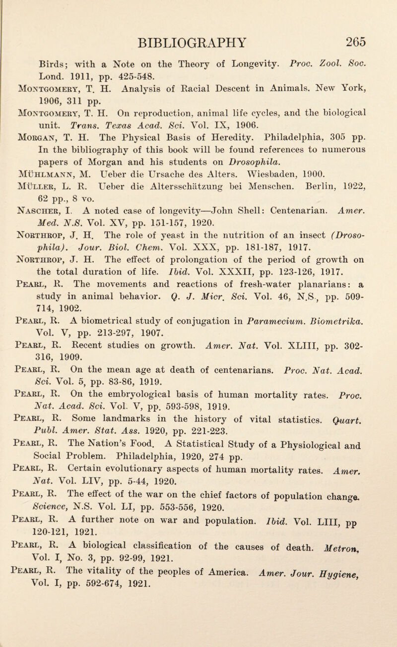Birds; with a Note on the Theory of Longevity. Proc. Zool. Soc. Lond. 1911, pp. 425-548. Montgomery, T. H. Analysis of Racial Descent in Animals. New York, 1906, 311 pp. Montgomery, T. H. On reproduction, animal life cycles, and the biological unit. Trans. Texas Acad. Sci. Vol. IX, 1906. Morgan, T. H. The Physical Basis of Heredity. Philadelphia, 305 pp. In the bibliography of this book will be found references to numerous papers of Morgan and his students on Drosophila. Muhlmann, M. Ueber die Ursache des Alters. Wiesbaden, 1900. Muller, L. R. Ueber die Altersschatzung bei Mensclien. Berlin, 1922, 62 pp., 8 vo. Nascher, I. A noted case of longevity—John Shell: Centenarian. Amer. Med. N.S. Vol. XV, pp. 151-157, 1920. Northrop, J. H. The role of yeast in the nutrition of an insect (Droso¬ phila). Jour. Biol. Chem. Vol. XXX, pp. 181-187, 1917. Northrop, J. H. The effect of prolongation of the period of growth on the total duration of life. Ihid. Vol. XXXII, pp. 123-126, 1917. Pearl, R. The movements and reactions of fresh-water planarians: a study in animal behavior. Q. J. Micr. Sci. Vol. 46, N.S, pp. 509- 714, 1902. Pearl, R. A biometrical study of conjugation in Paramecium. Biometrika. Vol. V, pp. 213-297, 1907. Pearl, R. Recent studies on growth. Amer. Nat. Vol. XLIII, pp. 302- 316, 1909. Pearl, R. On the mean age at death of centenarians. Proc. Nat. Acad. Sci. Vol. 5, pp. 83-86, 1919. Pearl, R. On the embryological basis of human mortality rates. Proc. Nat. Acad. Sci. Vol. V, pp. 593-598, 1919. Pearl, R. Some landmarks in the history of vital statistics. Quart. Publ. Amer. Stat. Ass. 1920, pp. 221-223. Pearl, R. The Nation’s Pood. A Statistical Study of a Physiological and Social Problem. Philadelphia, 1920, 274 pp. Pearl, R. Certain evolutionary aspects of human mortality rates. Amer. Nat. Vol. LIV, pp. 5-44, 1920. Pearl, R. The effect of the war on the chief factors of population change. Science, N.S. Vol. LI, pp. 553-556, 1920. Pearl, R. A further note on war and population. Ibid. Vol. LIII, pp 120-121, 1921. Pearl, R. A biological classification of the causes of death. Metros Vol. I, No. 3, pp. 92-99, 1921. Pearl, R. The vitality of the peoples of America. Amer. Jour. Hygiene, Vol. I, pp. 592-674, 1921.
