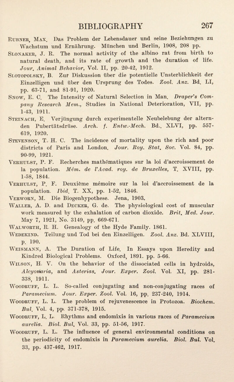 Rubner, Max. Das Problem der Lebensdauer und seine Beziehungen zu Wachstum und Ernahrung. Miinchen und Berlin, 1908, 208 pp. Slonaker, J. R. The normal activity of the albino rat from birth to natural death, and its rate of growth and the duration of life. Jour. Animal Behavior, Vol. II, pp. 20-42, 1912. Slotopolsky, B. Zur Diskussion tiber die potentielle Unsterblichkeit der Einzelligen und tiber den Ursprung des Todes. Zool. Anz. Bd. LI, pp. 63-71, and 81-91, 1920. Snow, E. C. The Intensity of Natural Selection in Man. Draper’s Com¬ pany Research Mem., Studies in National Deterioration, VII, pp. 1-43, 1911. Steinach, E. Verjiingung durch experimentelle Neubelebung der altern- den Pubertatsdrtise. Arch. f. Entw.-Mech. Bd.. XLVI, pp. 557- 619, 1920. Stevenson, T.i H. C. The incidence of mortality upon the rich and poor districts of Paris and London. Jour. Roy. Stat. Soc. Vol. 84, pp. 90-99, 1921. Verhulst, P. F. Recherches mathematiques sur la loi d’accroissement de la population. Mem. de I’Acad. roy. de Bruxelles, T. XVIII, pp. 1-58, 1844. Verhulst, P. F. DeuxiSme memoire sur la loi d’accroissement de la population. Ibid. T. XX, pp. 1-52, 1846. Verworn, M. Die Biogenhypothese. Jena, 1903. Waller, A. D. and Decker, G. de. The physiological cost of muscular work measured by the exhalation of carbon dioxide. Brit. Med. Jour. May 7, 1921, No. 3149, pp. 669-671. Walworth, R. H. Genealogy of the Hyde Family. 1861. W'edekind. Teilung und Tod bei den Einzelligen. Zool. Anz. Bd. XLVIII, p. 190. Weismann, A. The Duration of Life. In Essays upon Heredity and Kindred Biological Problems. Oxford, 1891. pp. 5-66. Wilson, H. V. On the behavior of the dissociated cells in hydroids, Alcyonkiria, and Asterias. Jour. Exper. Zool. Vol. XI, pp. 281- 338, 1911. Woodruff, L. L. So-called conjugating and non-conjugating races of Paramecium. Jour. Exper. Zool. Vol. 16, pp. 237-240, 1914. Woodruff, L. L. The problem of rejuvenescence in Protozoa. Biochem. Bui. Vol. 4, pp. 371-378, 1915. Woodruff, L. L. Rhythms and endomixis in various races of Paramecium aurelia. Biol. Bui. Vol. 33, pp. 51-56, 1917. Woodruff, L. L. The influence of general environmental conditions on the periodicity of endomixis in Paramecium aurelia. Biol. Bui. Vol. 33, pp. 437-462, 1917.