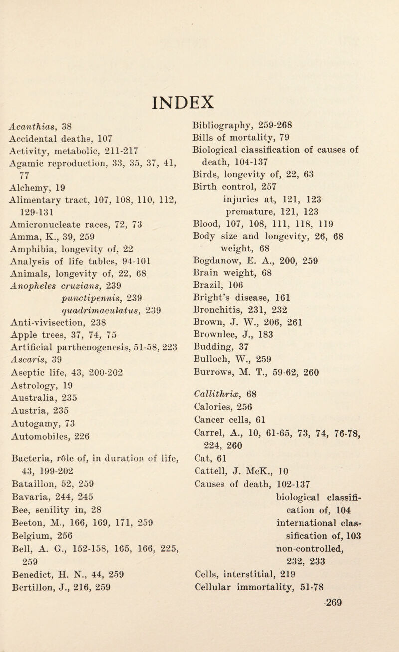 INDEX Acanthias, 38 Accidental deaths, 107 Activity, metabolic, 211-217 Agamic reproduction, 33, 35, 37, 41, 77 Alchemy, 19 Alimentary tract, 107, 108, 110, 112, 129-131 Amicronucleate races, 72, 73 Amma, K., 39, 259 Amphibia, longevity of, 22 Analysis of life tables, 94-101 Animals, longevity of, 22, 68 Anopheles cruzians, 239 punctipennis, 239 quadrimaculatus, 239 Anti-vivisection, 238 Apple trees, 37, 74, 75 Artificial parthenogenesis, 51-58, 223 Ascaris, 39 Aseptic life, 43, 200-202 Astrology, 19 Australia, 235 Austria, 235 Autogamy, 73 Automobiles, 226 Bacteria, rOle of, in duration of life, 43, 199-202 Bataillon, 52, 259 Bavaria, 244, 245 Bee, senility in, 28 Beeton, M., 166, 169, 171, 259 Belgium, 256 Bell, A. G., 152-158, 165, 166, 225, 259 Benedict, H. N., 44, 259 Bertillon, J., 216, 259 Bibliography, 259-268 Bills of mortality, 79 Biological classification of causes of death, 104-137 Birds, longevity of, 22, 63 Birth control, 257 injuries at, 121, 123 premature, 121, 123 Blood, 107, 108, 111, 118, 119 Body size and longevity, 26, 68 weight, 68 Bogdanow, E. A., 200, 259 Brain weight, 68 Brazil, 106 Bright’s disease, 161 Bronchitis, 231, 232 Brown, J. W., 206, 261 Brownlee, J., 183 Budding, 37 Bulloch, W., 259 Burrows, M, T., 59-62, 260 Callithrix, 68 Calories, 256 Cancer cells, 61 Carrel, A., 10, 61-65, 73, 74, 76-78, 224, 260 Cat, 61 Cattell, J. McK., 10 Causes of death, 102-137 biological classifi¬ cation of, 104 international clas¬ sification of, 103 non-controlled, 232, 233 Cells, interstitial, 219 Cellular immortality, 51-78