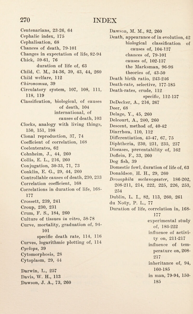 Centenarians, 23-26, 64 Cephalic index, 175 Cephalisation, 68 Chances of death, 79-101 Changes in expectation of life, 82-94 Chick, 59-61, 76 duration of life of, 63 Child, C. M., 34-36, 39, 43, 44, 260 Child welfare, 112 Chironomus, 39 Circulatory system, 107, 108, 111, 118, 119 Classification, biological, of causes of death, 104 international, of causes of death, 103 Clocks, analogy with living things, 150, 151, 198 Clonal reproduction, 37, 74 Coefficient of correlation, 168 Coelenterates, 62 Cohnheim, J., 44, 260 Collis, E. L., 216, 260 Conjugation, 30-33, 71, 73 Conklin, E. G., 29, 44, 260 Controllable causes of death, 230, 233 Correlation coefficient, 168 Correlations in duration of life, 168- 177 Crossett, 239, 241 Croup, 230, 231 Crum, F. S., 184, 260 Culture of tissues in vitro, 58-78 Curve, mortality, graduation of, 94- 101 specific death rate, 114, 116 Curves, logarithmic plotting of, 114 Cyclops, 39 Cytomorphosis, 28 Cytoplasm, 29, 44 Darwin, L., 257 Davis, W. H., 113 Dawson, J. A., 73, 260 Dawson, M. M., 82, 260 Death, appearance of in evolution, 42 biological classification of causes of, 104-137 chances of, 79-101 causes of, 102-137 the Marksman, 96-98 theories of, 43-50 Death birth ratio, 243-246 Death-rate, selective, 177-185 Death-rates, crude, 112 specific, 112-137 DeDecker, A., 216, 267 Deer, 68 Delage, Y., 45, 260 Delcourt, A., 200, 260 Descent, method of, 40-42 Diarrhoea, 110, 112 Differentiation, 45-47, 67, 75 Diphtheria, 230, 231, 235, 237 Diseases, preventability of, 162 Doflein, F., 33, 260 Dog fish, 39 Domestic fowl, duration of life of, 63 Donaldson, H. H., 29, 260 Drosophila melanogaster, 186-202, 208-211, 214, 222, 225, 226, 253, 254 Dublin, L. I., 82, 113, 260, 261 du Noiiy, P. L., 77 Duration of life, correlation in, 168- 177 experimental study of, 188-222 influence of activi¬ ty on, 211-217 influence of tem¬ perature on, 208- 217 inheritance of, 94, 160-185 in man, 79-94, 150- 185