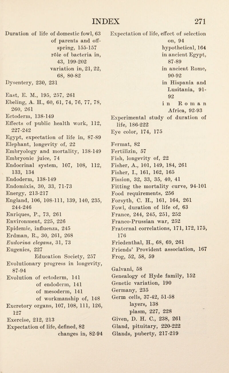 Duration of life of domestic fowl, 63 of parents and off¬ spring, 155-157 rOle of bacteria in, 43, 199-202 variation in, 21, 22, 68, 80-82 Dysentery, 230, 231 East, E. M., 195, 257, 261 Ebeling, A. H., 60, 61, 74, 76, 77, 78, 260, 261 Ectoderm, 138-149 Effects of public health work, 112, 227-242 Egypt, expectation of life in, 87-89 Elephant, longevity of, 22 Embryology and mortality, 138-149 Embryonic juice, 74 Endocrinal system, 107, 108, 112, 133, 134 Endoderm, 138-149 Endomixis, 30, 33, 71-73 Energy, 213-217 England, 106, 108-111, 139, 140, 235, 244-246 Enriques, P., 73, 261 Environment, 225, 226 Epidemic, influenza, 245 Erdman, R., 30, 261, 268 Eudorina elegans, 31, 73 Eugenics, 227 Education Society, 257 Evolutionary progress in longevity, 87-94 Evolution of ectoderm, 141 of endoderm, 141 of mesoderm, 141 of workmanship of, 148 Excretory organs, 107, 108, 111, 126, 127 Exercise, 212, 213 Expectation of life, defined, 82 changes in, 82-94 Expectation of life, effect of selection on, 94 hypothetical, 164 in ancient Egypt, 87-89 in ancient Rome, 90-92 in Hispania and Lusitania, 91- 92 in Roman Africa, 92-93 Experimental study of duration of life, 186-222 Eye color, 174, 175 Fermat, 82 Fertilizin, 57 Fish, longevity of, 22 Fisher, A., 101, 149, 184, 261 Fisher, I., 161, 162, 165 Fission, 32, 33, 35, 40, 41 Fitting the mortality curve, 94-101 Food requirements, 256 Forsyth, C. H., 161, 164, 261 Fowl, duration of life of, 63 France, 244, 245, 251, 252 Franco-Prussian war, 252 Fraternal correlations, 171, 172, 175, 176 Friedenthal, EL, 68, 69, 261 Friends’ Provident association, 167 Frog, 52, 58, 59 Galvani, 58 Genealogy of Hyde family, 152 Genetic variation, 190 Germany, 235 Germ cells, 37-42, 51-58 layers, 138 plasm, 227, 228 Given, D. H. C., 238, 261 Gland, pituitary, 220-222 Glands, puberty, 217-219