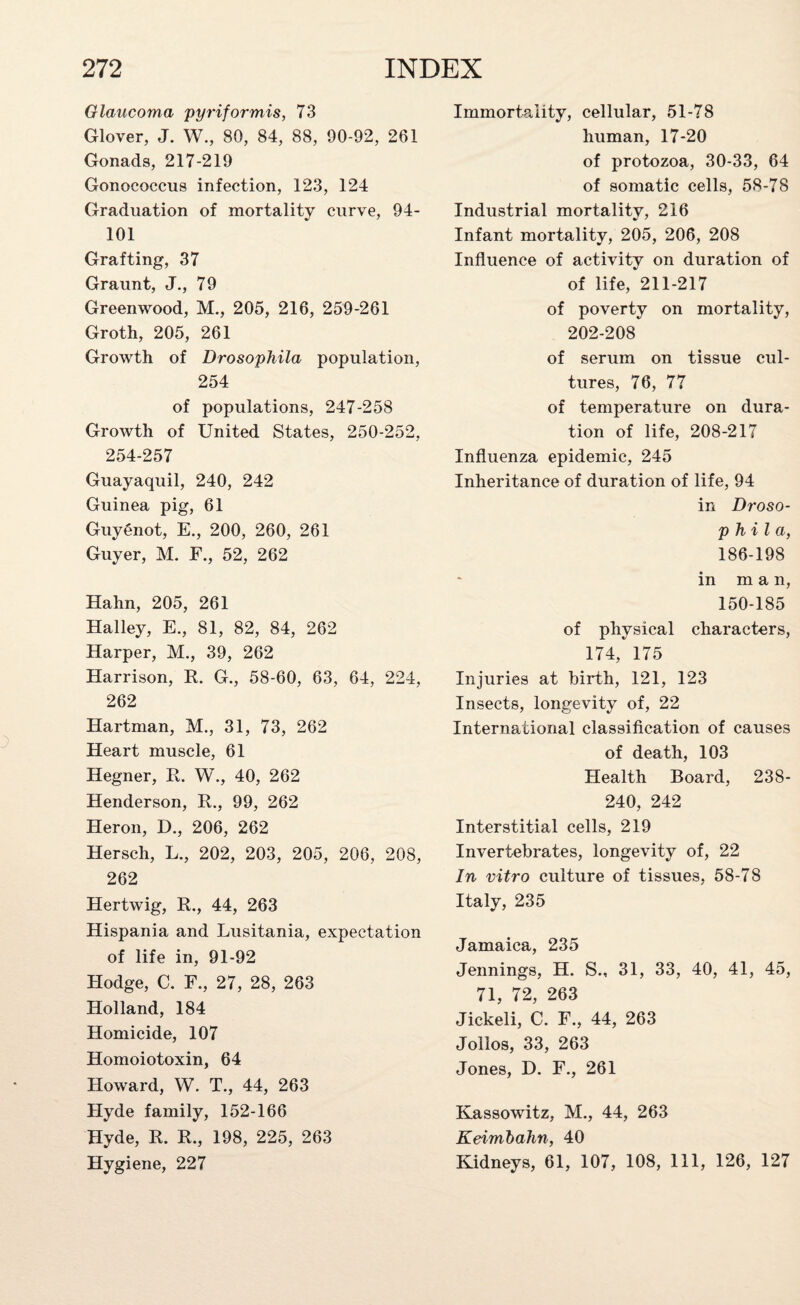 Glaucoma pyriformis, 73 Glover, J. W., 80, 84, 88, 90-92, 261 Gonads, 217-219 Gonococcus infection, 123, 124 Graduation of mortality curve, 94- 101 Grafting, 37 Graunt, J., 79 Greenwood, M., 205, 216, 259-261 Groth, 205, 261 Growth of Drosophila population, 254 of populations, 247-258 Growth of United States, 250-252, 254-257 Guayaquil, 240, 242 Guinea pig, 61 Guygnot, E., 200, 260, 261 Guyer, M. F., 52, 262 Hahn, 205, 261 Halley, E., 81, 82, 84, 262 Harper, M., 39, 262 Harrison, R. G., 58-60, 63, 64, 224, 262 Hartman, M., 31, 73, 262 Heart muscle, 61 Hegner, R. W., 40, 262 Henderson, R., 99, 262 Heron, D., 206, 262 Hersch, L., 202, 203, 205, 206, 208, 262 Hertwig, R., 44, 263 Hispania and Lusitania, expectation of life in, 91-92 Hodge, C. F., 27, 28, 263 Holland, 184 Homicide, 107 Homoiotoxin, 64 Howard, W. T., 44, 263 Hyde family, 152-166 Hyde, R. R., 198, 225, 263 Hygiene, 227 Immortality, cellular, 51-78 human, 17-20 of protozoa, 30-33, 64 of somatic cells, 58-78 Industrial mortality, 216 Infant mortality, 205, 206, 208 Influence of activity on duration of of life, 211-217 of poverty on mortality, 202-208 of serum on tissue cul¬ tures, 76, 77 of temperature on dura¬ tion of life, 208-217 Influenza epidemic, 245 Inheritance of duration of life, 94 in Droso- p hil a, 186-198 in man, 150-185 of physical characters, 174, 175 Injuries at birth, 121, 123 Insects, longevity of, 22 International classification of causes of death, 103 Health Board, 238- 240, 242 Interstitial cells, 219 Invertebrates, longevity of, 22 In vitro culture of tissues, 58-78 Italy, 235 Jamaica, 235 Jennings, H. S., 31, 33, 40, 41, 45, 71, 72, 263 Jickeli, C. F., 44, 263 J olios, 33, 263 Jones, D. F., 261 Kassowitz, M., 44, 263 Keimbahn, 40 Kidneys, 61, 107, 108, 111, 126, 127