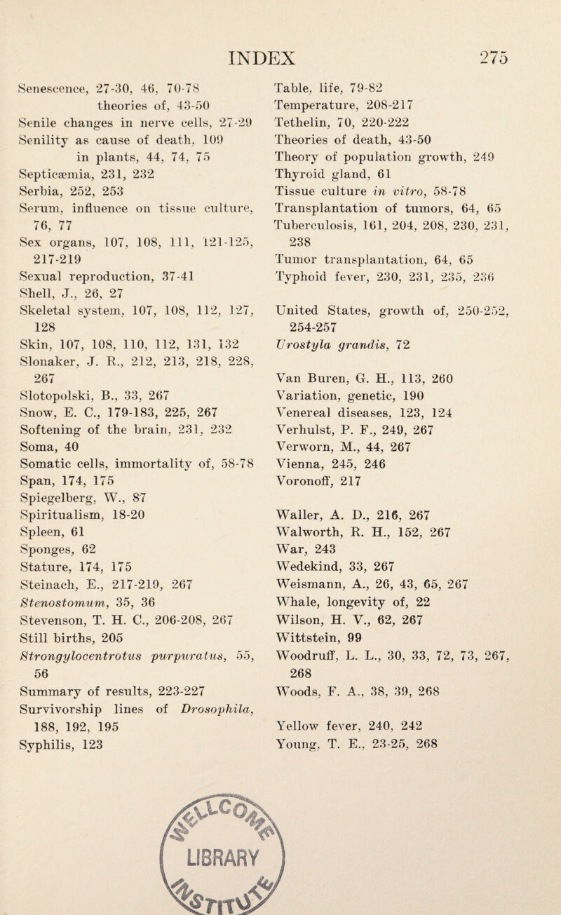 Senescence, 27-30, 46, 70-78 theories of, 43-50 Senile changes in nerve cells, 27-29 Senility as cause of death, 109 in plants, 44, 74, 75 Septicaemia, 231, 232 Serbia, 252, 253 Serum, influence on tissue culture, 76, 77 Sex organs, 107, 108, 111, 121-125, 217-219 Sexual reproduction, 37-41 Shell, J., 26, 27 Skeletal system, 107, 108, 112, 127, 128 Skin, 107, 108, 110, 112, 131, 132 Slonaker, J. R., 212, 213, 218, 228, 267 Slotopolski, B., 33, 267 Snow, E. C., 179-183, 225, 267 Softening of the brain. 231, 232 Soma, 40 Somatic cells, immortality of, 58-78 Span, 174, 175 Spiegelberg, W., 87 Spiritualism, 18-20 Spleen, 61 Sponges, 62 Stature, 174, 175 Steinach, E., 217-219, 267 Stenostomum, 35, 36 Stevenson, T. H. C., 206-208, 267 Still births, 205 Htrongylooentrotus purpuratus, 55, 56 Summary of results, 223-227 Survivorship lines of Drosophila, 188, 192, 195 Syphilis, 123 Table, life, 79-82 Temperature, 208-217 Tethelin, 70, 220-222 Theories of death, 43-50 Theory of population growth, 249 Thyroid gland, 61 Tissue culture in vitro, 58-78 Transplantation of tumors, 64, 65 Tuberculosis, 161, 204, 208, 230, 231, 238 Tumor transplantation, 64, 65 Typhoid fever, 230, 231, 235, 236 United States, growth of, 250-252, 254-257 Urostyla grandis, 72 Van Buren, G. H., 113, 260 Variation, genetic, 190 Venereal diseases, 123, 124 Verhulst, P. F., 249, 267 Verworn, M., 44, 267 Vienna, 245, 246 Voronoff, 217 Waller, A. D., 216, 267 Walworth, R. H., 152, 267 War, 243 Wedekind, 33, 267 Weismann, A., 26, 43, 65, 267 Whale, longevity of, 22 Wilson, H. V., 62, 267 Wittstein, 99 Woodruff, L. L., 30, 33, 72, 73, 267, 268 Woods, F. A., 38, 39, 268 Yellow fever, 240. 242 Young, T. E., 23-25, 268
