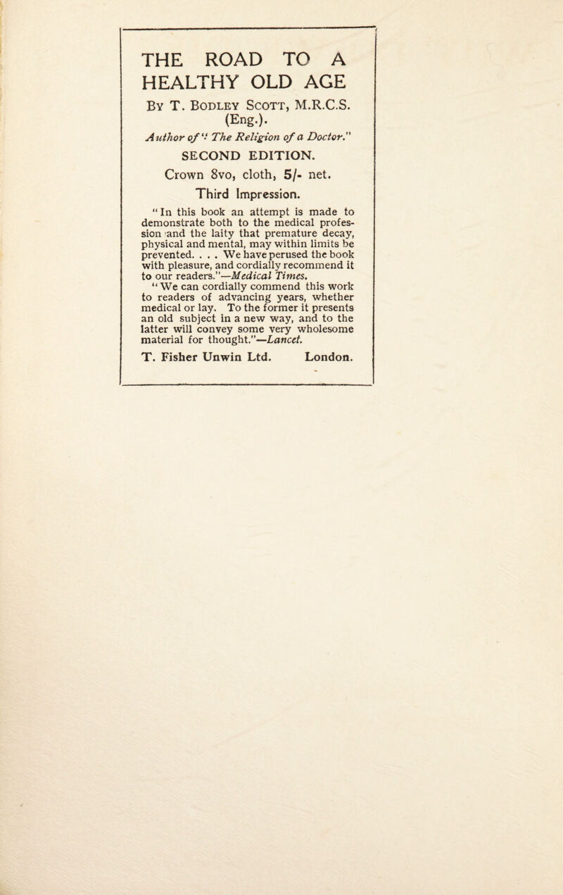 THE ROAD TO A HEALTHY OLD AGE By T. Bodley Scott, M.R.C.S. (Eng.). Author of ‘‘ The Religion of a Doctor. SECOND EDITION. Crown 8vo, cloth, 5/- net. Third Impression. “ In this book an attempt is made to demonstrate both to the medical profes¬ sion and the laity that premature decay, physical and mental, may within limits be prevented. . . . We have perused the book with pleasure, and cordially recommend it to our readers.”—Medical Times. “We can cordially commend this work to readers of advancing years, whether medical or lay. To the former it presents an old subject in a new way, and to the latter will convey some very wholesome material for thought.”—Lancet. T. Fisher Unwin Ltd. London.
