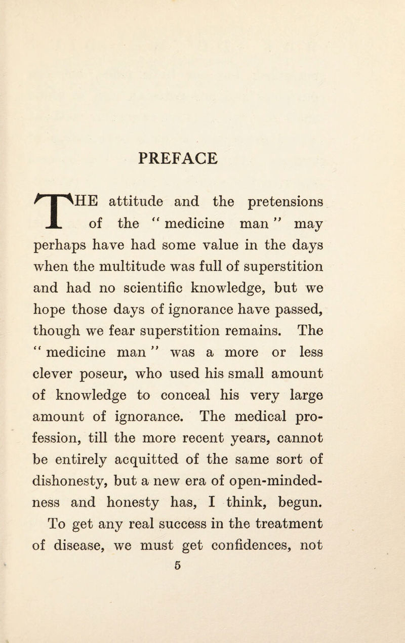 THE attitude and the pretensions of the “ medicine man ” may perhaps have had some value in the days when the multitude was full of superstition and had no scientific knowledge, but we hope those days of ignorance have passed, though we fear superstition remains. The “ medicine man ” was a more or less clever poseur, who used his small amount of knowledge to conceal his very large amount of ignorance. The medical pro¬ fession, till the more recent years, cannot be entirely acquitted of the same sort of dishonesty, but a new era of open-minded¬ ness and honesty has, I think, begun. To get any real success in the treatment of disease, we must get confidences, not