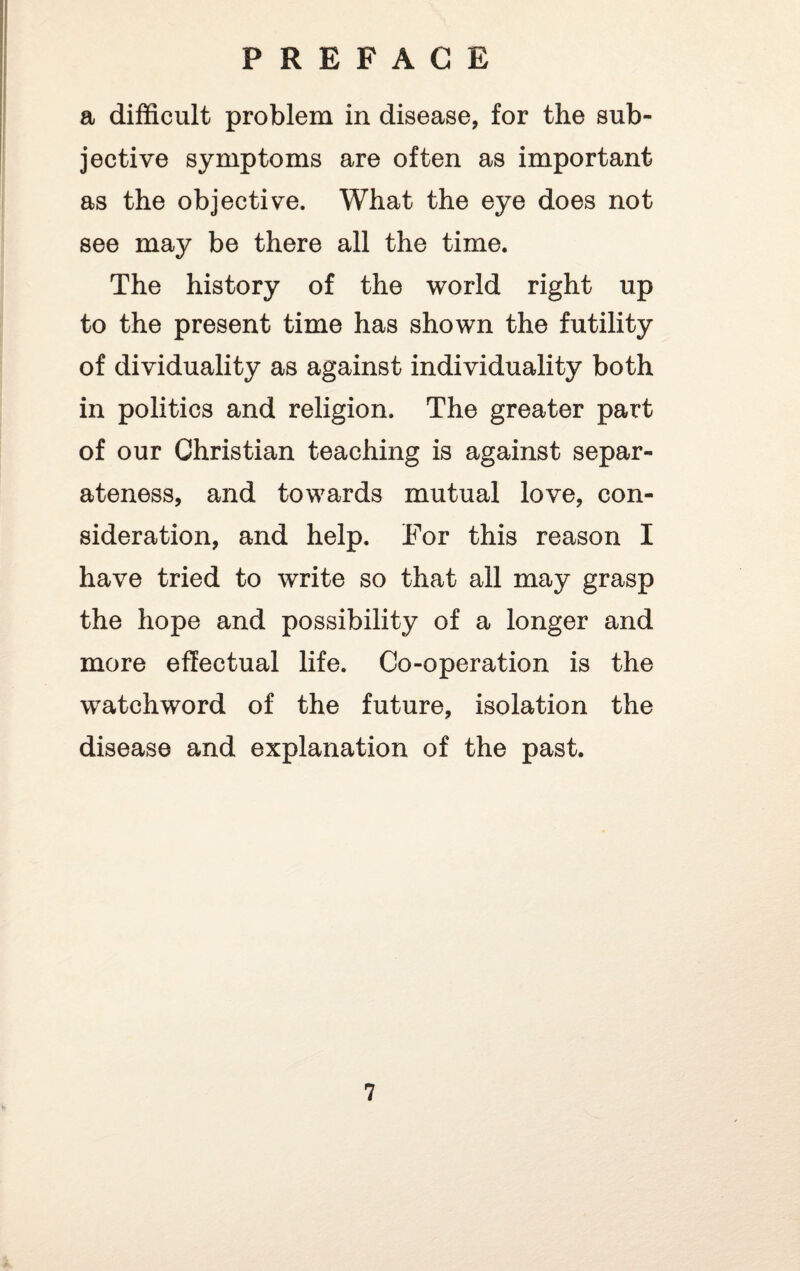a difficult problem in disease, for the sub¬ jective symptoms are often as important as the objective. What the eye does not see may be there all the time. The history of the world right up to the present time has shown the futility of dividuality as against individuality both in politics and religion. The greater part of our Christian teaching is against separ¬ ateness, and towards mutual love, con¬ sideration, and help. For this reason I have tried to write so that all may grasp the hope and possibility of a longer and more effectual life. Co-operation is the watchword of the future, isolation the disease and explanation of the past.