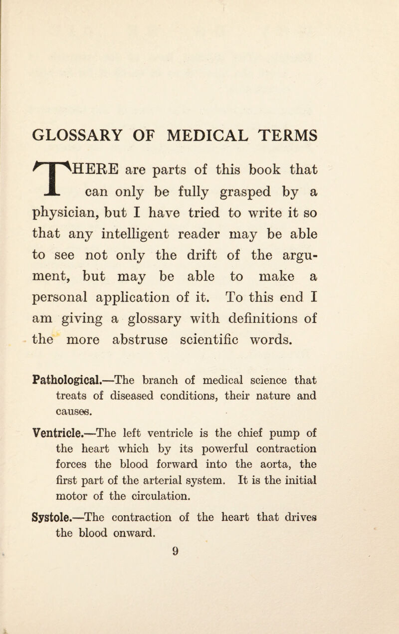 GLOSSARY OF MEDICAL TERMS THERE are parts of this book that can only be fully grasped by a physician, but I have tried to write it so that any intelligent reader may be able to see not only the drift of the argu¬ ment, but may be able to make a personal application of it. To this end I am giving a glossary with definitions of the more abstruse scientific words. Pathological.—The branch of medical science that treats of diseased conditions, their nature and causes. Ventricle.—The left ventricle is the chief pump of the heart which by its powerful contraction forces the blood forward into the aorta, the first part of the arterial system. It is the initial motor of the circulation. Systole.—The contraction of the heart that drives the blood onward.
