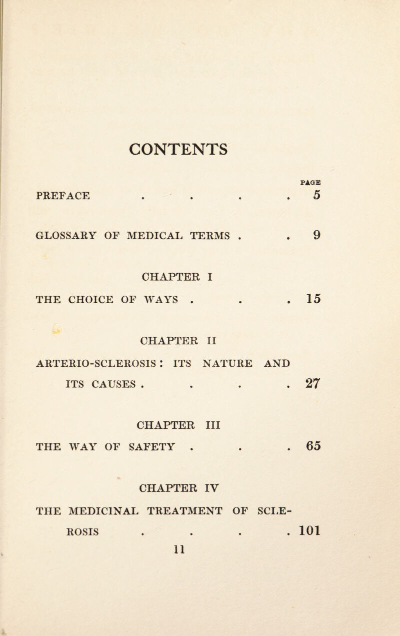 CONTENTS PAGE PREFACE . . . .5 GLOSSARY OF MEDICAL TERMS . . 9 CHAPTER I THE CHOICE OF WAYS . . .15 CHAPTER II ARTERIO-SCLEROSIS : ITS NATURE AND ITS CAUSES . . . .27 CHAPTER III THE WAY OF SAFETY . . .65 CHAPTER IV THE MEDICINAL TREATMENT OF SCLE¬ ROSIS .... 101