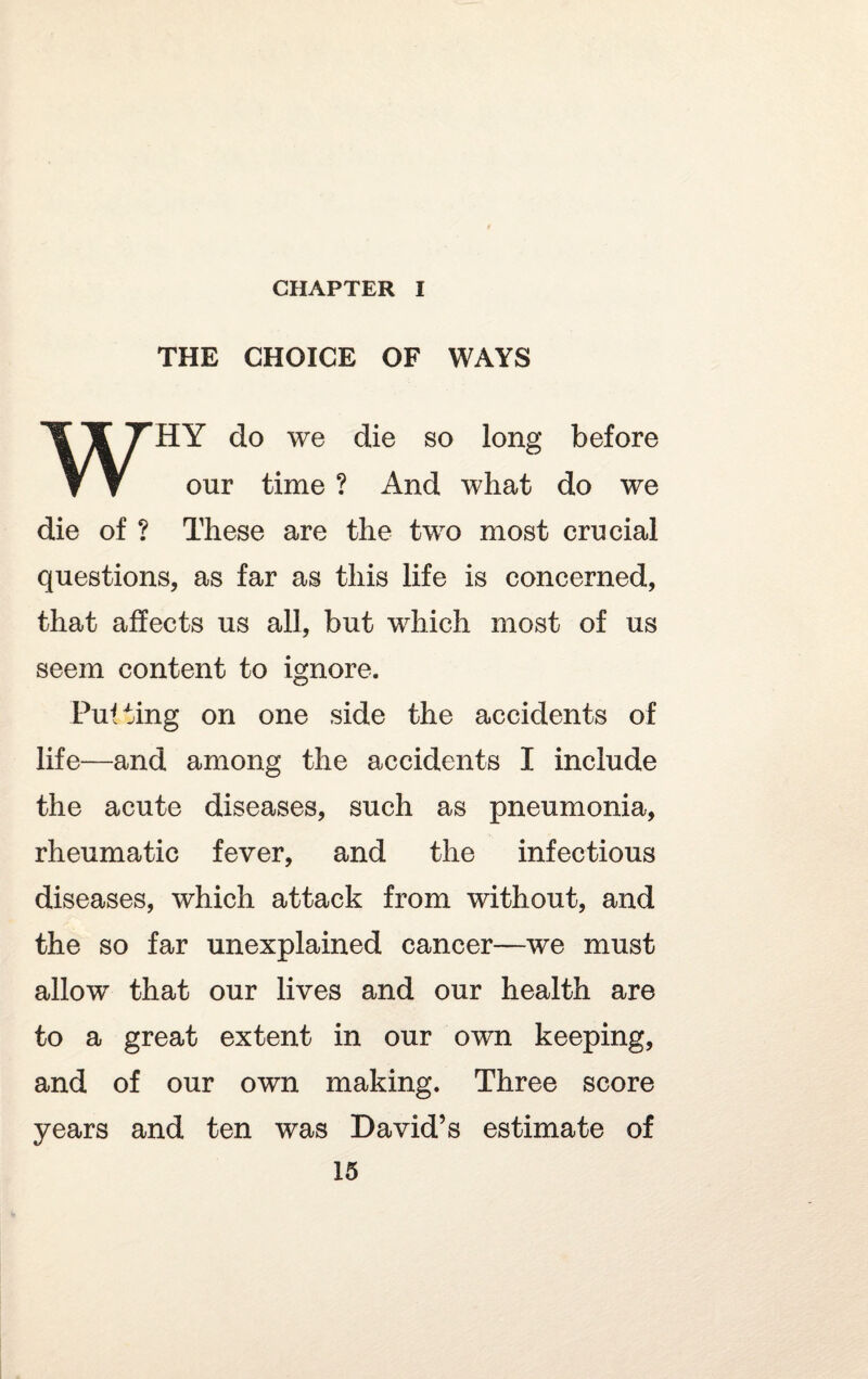 THE CHOICE OF WAYS WHY do we die so long before our time ? And what do we die of ? These are the two most crucial questions, as far as this life is concerned, that affects us all, but which most of us seem content to ignore. Putting on one side the accidents of life—and among the accidents I include the acute diseases, such as pneumonia, rheumatic fever, and the infectious diseases, which attack from without, and the so far unexplained cancer—we must allow that our lives and our health are to a great extent in our own keeping, and of our own making. Three score years and ten was David’s estimate of