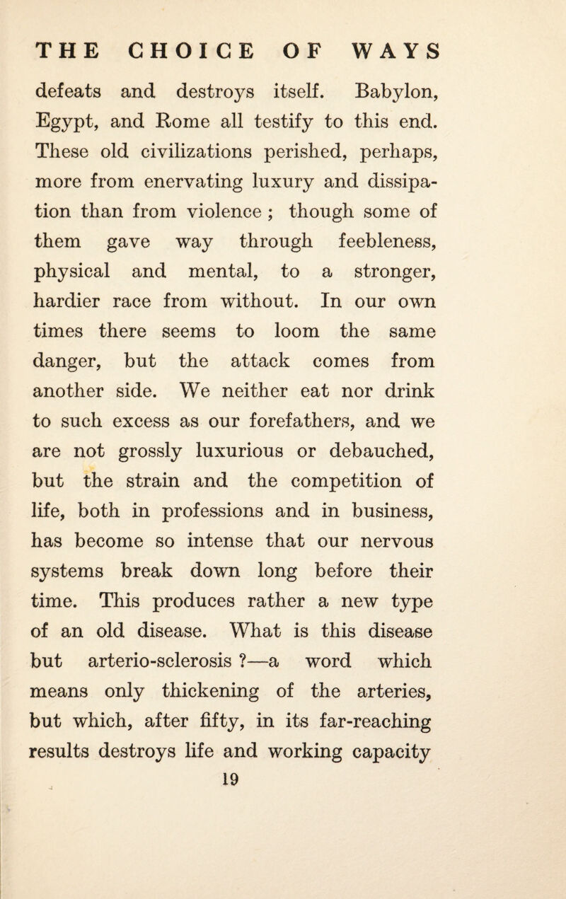 defeats and destroys itself. Babylon, Egypt, and Rome all testify to this end. These old civilizations perished, perhaps, more from enervating luxury and dissipa¬ tion than from violence ; though some of them gave way through feebleness, physical and mental, to a stronger, hardier race from without. In our own times there seems to loom the same danger, but the attack comes from another side. We neither eat nor drink to such excess as our forefathers, and we are not grossly luxurious or debauched, but the strain and the competition of life, both in professions and in business, has become so intense that our nervous systems break down long before their time. This produces rather a new type of an old disease. What is this disease but arterio-sclerosis ?—a word which means only thickening of the arteries, but which, after fifty, in its far-reaching results destroys life and working capacity 19 -j