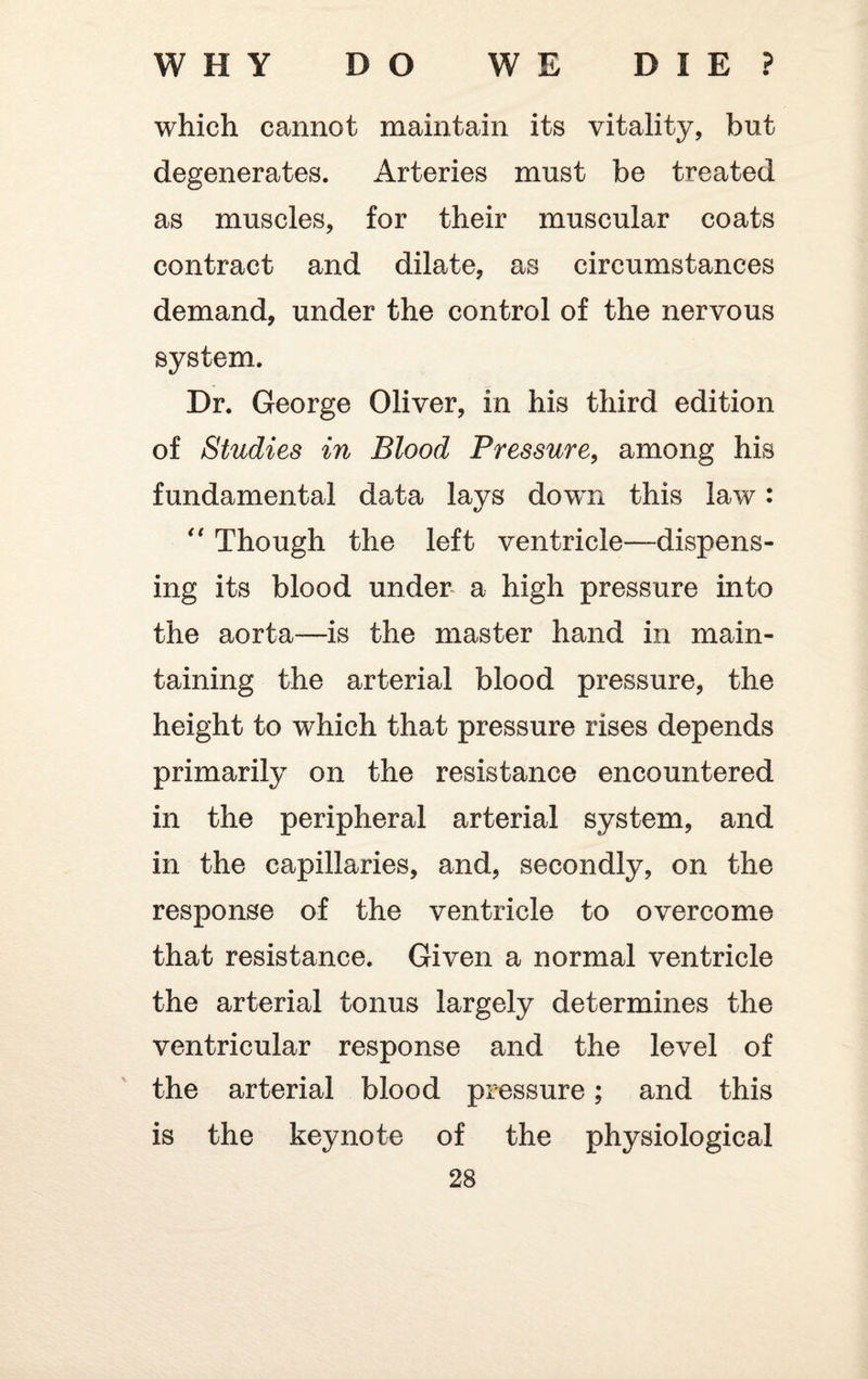 which cannot maintain its vitality, but degenerates. Arteries must be treated as muscles, for their muscular coats contract and dilate, as circumstances demand, under the control of the nervous system. Dr. George Oliver, in his third edition of Studies in Blood Pressure, among his fundamental data lays down this law: “ Though the left ventricle—dispens¬ ing its blood under a high pressure into the aorta—is the master hand in main¬ taining the arterial blood pressure, the height to which that pressure rises depends primarily on the resistance encountered in the peripheral arterial system, and in the capillaries, and, secondly, on the response of the ventricle to overcome that resistance. Given a normal ventricle the arterial tonus largely determines the ventricular response and the level of the arterial blood pressure; and this is the keynote of the physiological