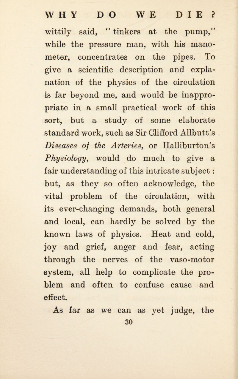 wittily said, “ tinkers at the pump,” while the pressure man, with his mano¬ meter, concentrates on the pipes. To give a scientific description and expla¬ nation of the physics of the circulation is far beyond me, and would be inappro¬ priate in a small practical work of this sort, but a study of some elaborate standard wx>rk, such as Sir Clifford Allbutt's Diseases of the Arteries, or Halliburton's Physiology, would do much to give a fair understanding of this intricate subject: but, as they so often acknowledge, the vital problem of the circulation, with its ever-changing demands, both general and local, can hardly be solved by the known laws of physics. Heat and cold, joy and grief, anger and fear, acting through the nerves of the vaso-motor system, all help to complicate the pro¬ blem and often to confuse cause and effect. As far as we can as yet judge, the