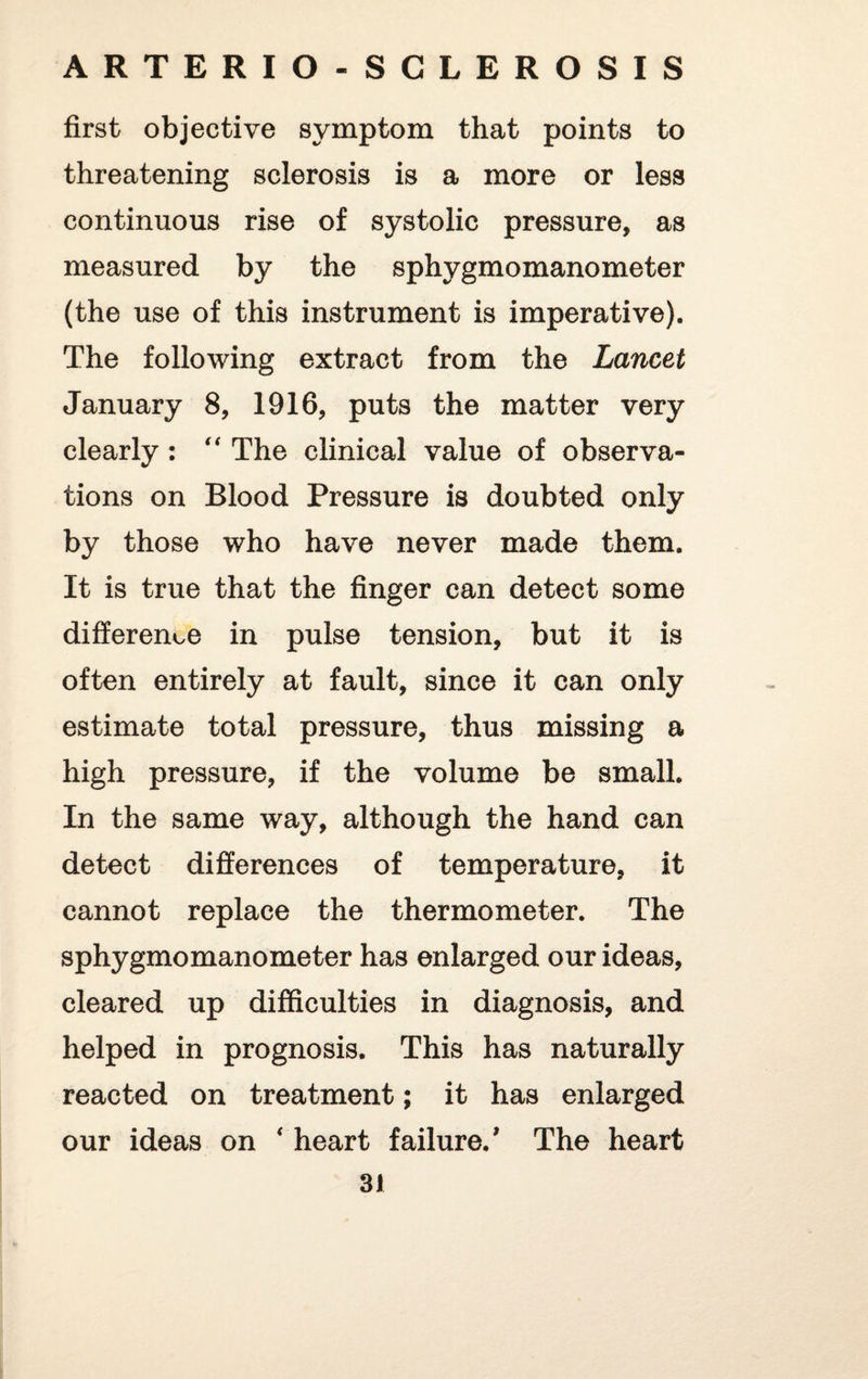 first objective symptom that points to threatening sclerosis is a more or less continuous rise of systolic pressure, as measured by the sphygmomanometer (the use of this instrument is imperative). The following extract from the Lancet January 8, 1916, puts the matter very clearly: “ The clinical value of observa¬ tions on Blood Pressure is doubted only by those who have never made them. It is true that the finger can detect some difference in pulse tension, but it is often entirely at fault, since it can only estimate total pressure, thus missing a high pressure, if the volume be small. In the same way, although the hand can detect differences of temperature, it cannot replace the thermometer. The sphygmomanometer has enlarged our ideas, cleared up difficulties in diagnosis, and helped in prognosis. This has naturally reacted on treatment; it has enlarged our ideas on * heart failure.' The heart 3J