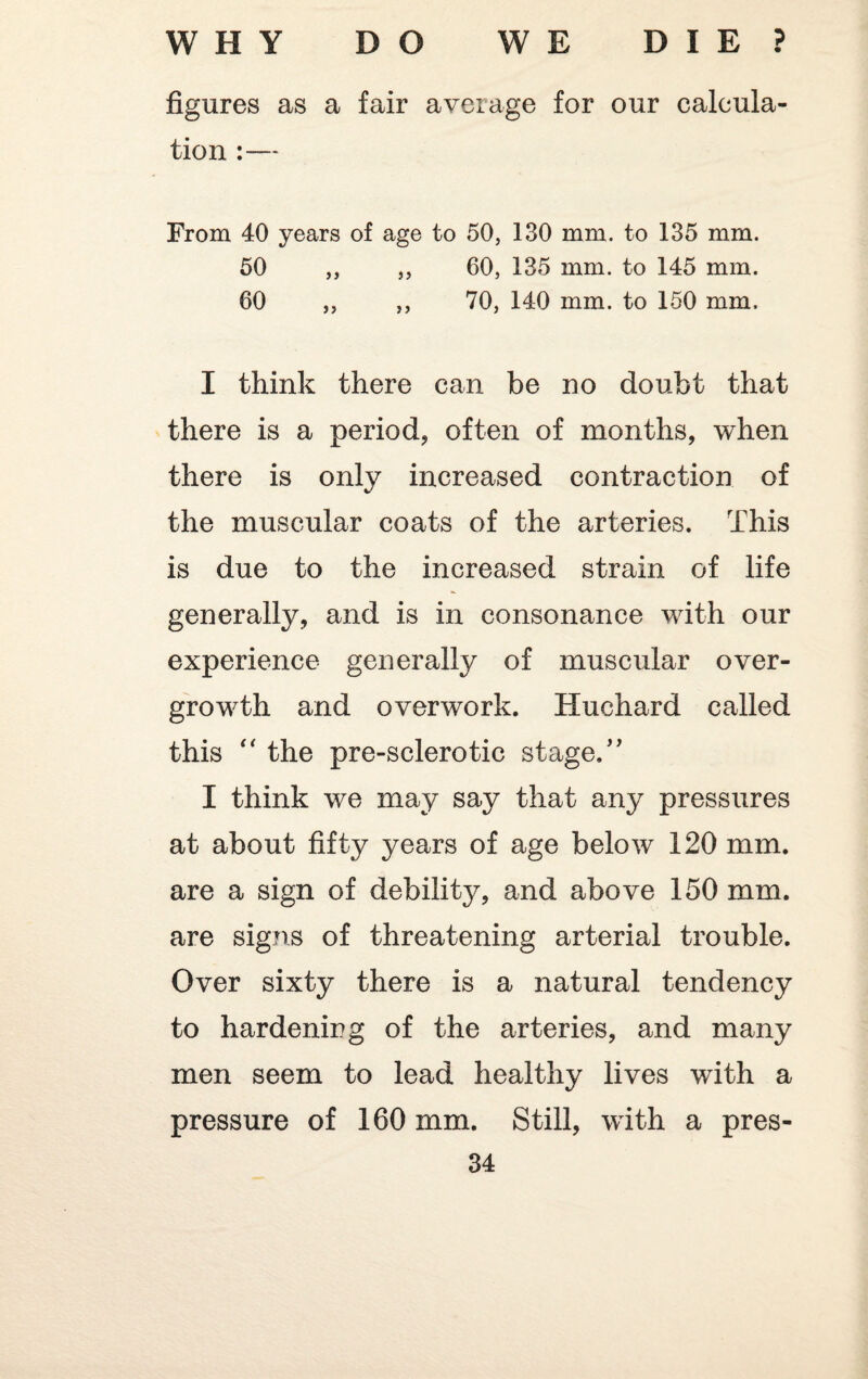 figures as a fair average for our calcula¬ tion :— From 40 years of age to 50, 130 mm. to 135 mm. 50 ,, ,, 60, 135 mm. to 145 mm. 60 ,, ,, 70, 140 mm. to 150 mm. I think there can be no doubt that there is a period, often of months, when there is only increased contraction of the muscular coats of the arteries. This is due to the increased strain of life generally, and is in consonance with our experience generally of muscular over¬ growth and overwork. Huchard called this “ the pre-sclerotic stage.” I think we may say that any pressures at about fifty years of age below 120 mm. are a sign of debility^, and above 150 mm. are signs of threatening arterial trouble. Over sixty there is a natural tendency to hardening of the arteries, and many men seem to lead healthy lives with a pressure of 160 mm. Still, with a pres-
