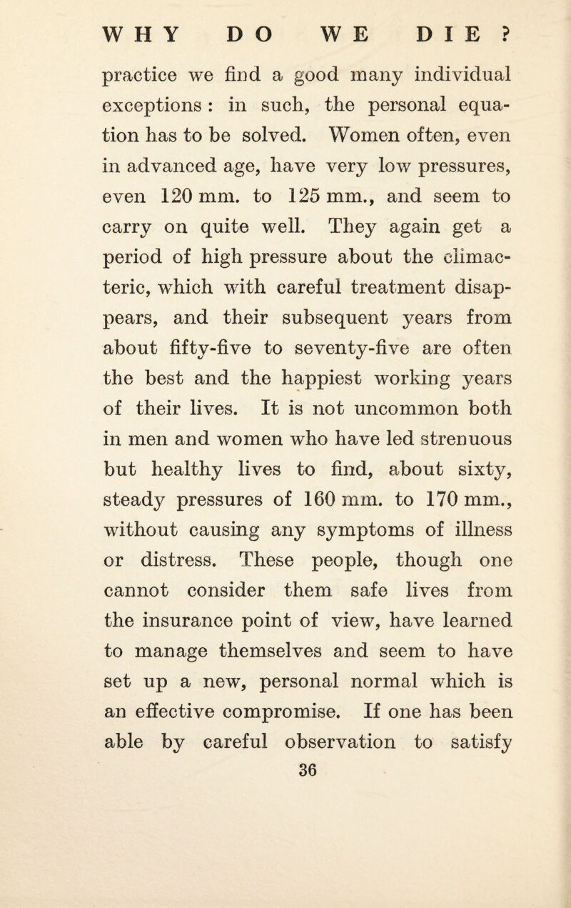 WHY DO WE DIE? practice we find a good many individual exceptions : in such, the personal equa¬ tion has to be solved. Women often, even in advanced age, have very low pressures, even 120 mm. to 125 mm., and seem to carry on quite well. They again get a period of high pressure about the climac¬ teric, which with careful treatment disap¬ pears, and their subsequent years from about fifty-five to seventy-five are often the best and the happiest working years of their lives. It is not uncommon both in men and women who have led strenuous but healthy lives to find, about sixty, steady pressures of 160 nun. to 170 mm., without causing any symptoms of illness or distress. These people, though one cannot consider them safe lives from the insurance point of view, have learned to manage themselves and seem to have set up a new, personal normal which is an effective compromise. If one has been able by careful observation to satisfy