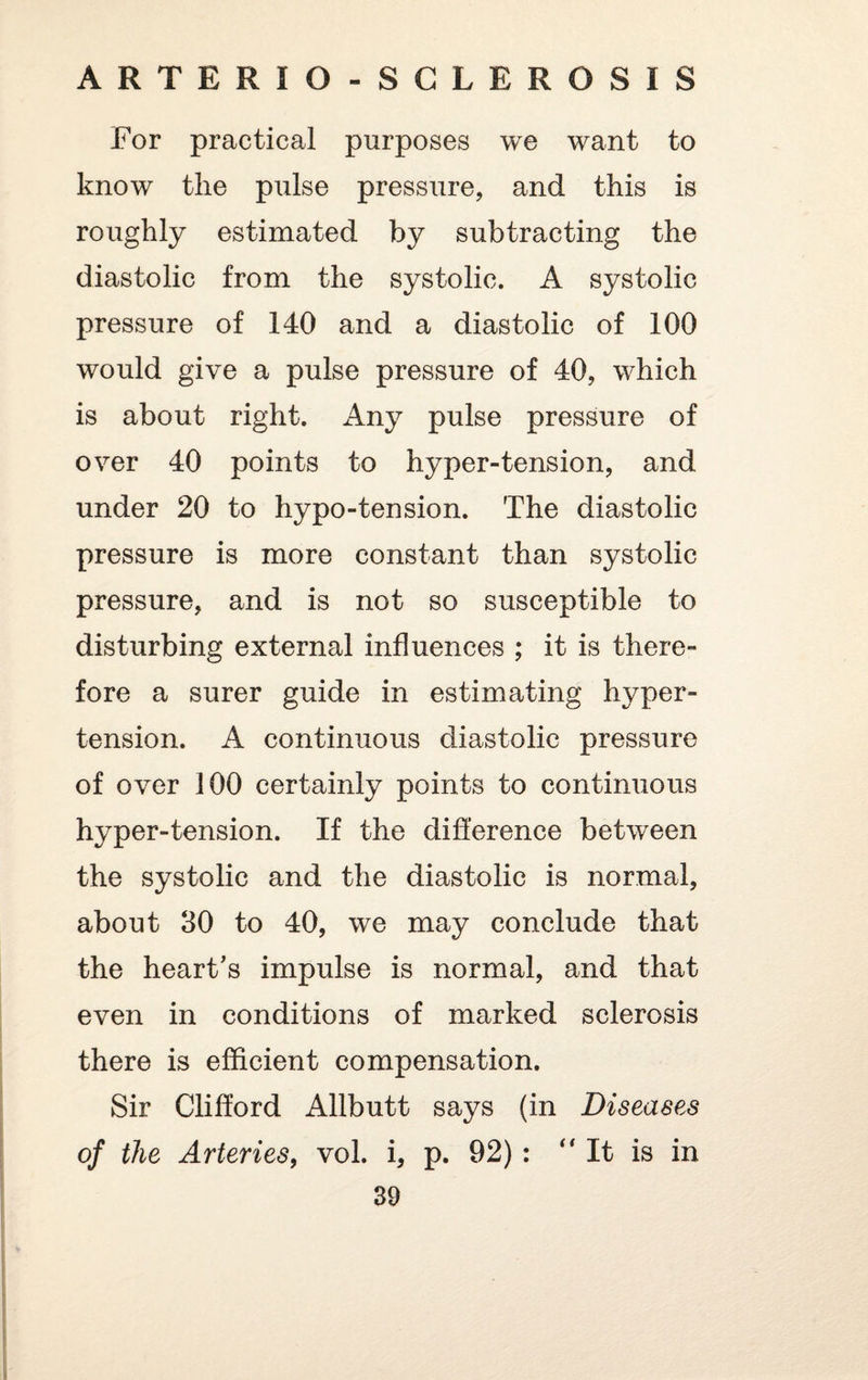 For practical purposes we want to know the pulse pressure, and this is roughly estimated by subtracting the diastolic from the systolic. A systolic pressure of 140 and a diastolic of 100 would give a pulse pressure of 40, which is about right. Any pulse pressure of over 40 points to hyper-tension, and under 20 to hypo-tension. The diastolic pressure is more constant than systolic pressure, and is not so susceptible to disturbing external influences ; it is there¬ fore a surer guide in estimating hyper¬ tension. A continuous diastolic pressure of over 100 certainly points to continuous hyper-tension. If the difference between the systolic and the diastolic is normal, about 30 to 40, we may conclude that the heart’s impulse is normal, and that even in conditions of marked sclerosis there is efficient compensation. Sir Clifford Allbutt says (in Diseases of the Arteries, vol. i, p. 92) :  It is in