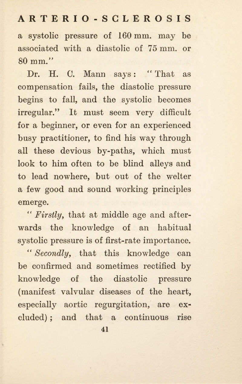 a systolic pressure of 160 mm. may be associated with a diastolic of 75 mm. or 80 mm.” Dr. H. 0. Mann says: “ That as compensation fails, the diastolic pressure begins to fall, and the systolic becomes irregular.” It must seem very difficult for a beginner, or even for an experienced busy practitioner, to find his way through all these devious by-paths, which must look to him often to be blind alleys and to lead nowhere, but out of the welter a few good and sound working principles emerge. “ Firstly, that at middle age and after¬ wards the knowledge of an habitual systolic pressure is of first-rate importance. “ Secondly, that this knowledge can be confirmed and sometimes rectified by knowledge of the diastolic pressure (manifest valvular diseases of the heart, especially aortic regurgitation, are ex¬ cluded) ; and that a continuous rise