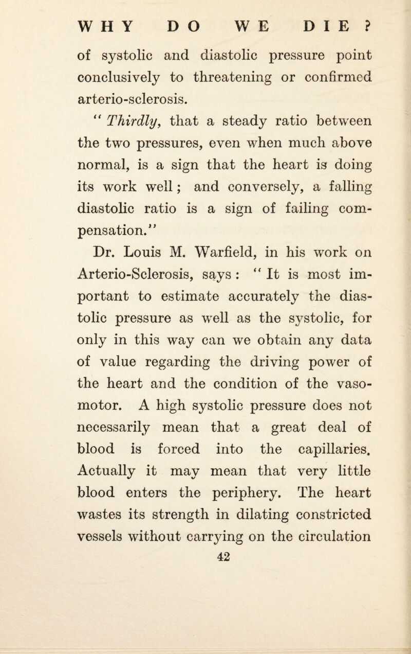 of systolic and diastolic pressure point conclusively to threatening or confirmed arterio-sclerosis. “ Thirdly, that a steady ratio between the two pressures, even when much above normal, is a sign that the heart is doing its work well; and conversely, a falling diastolic ratio is a sign of failing com¬ pensation/ ' Dr. Louis M. Warfield, in his work on Arterio-Sclerosis, says :  It is most im¬ portant to estimate accurately the dias¬ tolic pressure as well as the systolic, for only in this way can we obtain any data of value regarding the driving power of the heart and the condition of the vaso¬ motor. A high systolic pressure does not necessarily mean that a great deal of blood is forced into the capillaries. Actually it may mean that very little blood enters the periphery. The heart wastes its strength in dilating constricted vessels without carrying on the circulation