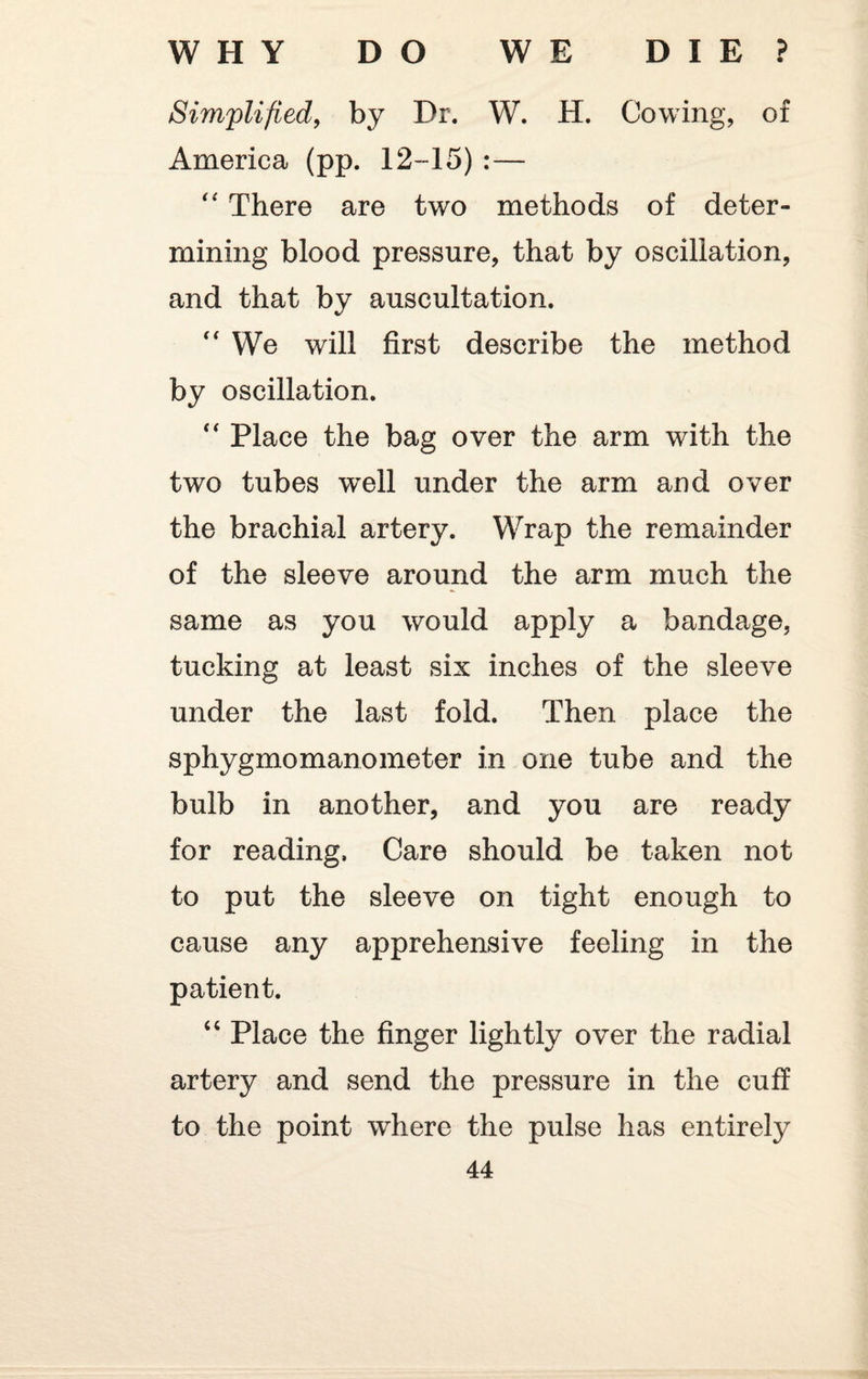 Simplified, by Dr. W. H. Cowing, of America (pp. 12-15) :— “ There are two methods of deter¬ mining blood pressure, that by oscillation, and that by auscultation. “ We will first describe the method by oscillation. “ Place the bag over the arm with the two tubes well under the arm and over the brachial artery. Wrap the remainder of the sleeve around the arm much the same as you would apply a bandage, tucking at least six inches of the sleeve under the last fold. Then place the sphygmomanometer in one tube and the bulb in another, and you are ready for reading. Care should be taken not to put the sleeve on tight enough to cause any apprehensive feeling in the patient. “ Place the finger lightly over the radial artery and send the pressure in the cuff to the point where the pulse has entirely