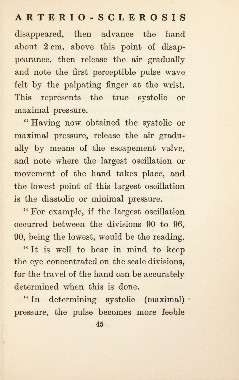 disappeared, then advance the hand about 2 cm. above this point of disap¬ pearance, then release the air gradually and note the first perceptible pulse wave felt by the palpating finger at the wrist. This represents the true systolic or maximal pressure. “ Having now obtained the systolic or maximal pressure, release the air gradu¬ ally by means of the escapement valve, and note where the largest oscillation or movement of the hand takes place, and the lowest point of this largest oscillation is the diastolic or minimal pressure. 4 4 For example, if the largest oscillation occurred between the divisions 90 to 96, 90, being the lowest, would be the reading. 44 It is well to bear in mind to keep the eye concentrated on the scale divisions, for the travel of the hand can be accurately determined when this is done. 44 In determining systolic (maximal) pressure, the pulse becomes more feeble