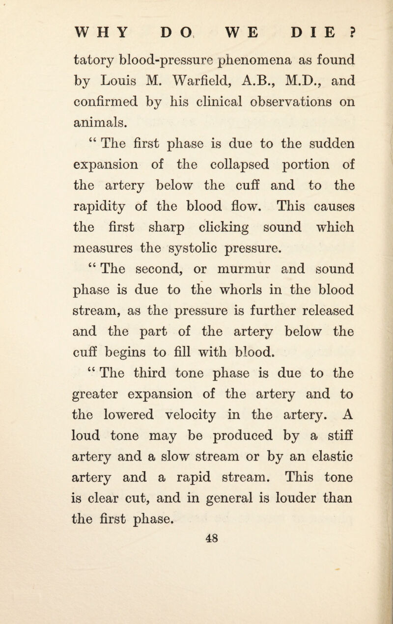 tatory blood-pressure phenomena as found by Louis M. Warfield, A.B., M.D., and confirmed by his clinical observations on animals. “ The first phase is due to the sudden expansion of the collapsed portion of the artery below the cuff and to the rapidity of the blood flow. This causes the first sharp clicking sound which measures the systolic pressure. “ The second, or murmur and sound phase is due to the whorls in the blood stream, as the pressure is further released and the part of the artery below the cuff begins to fill with blood. “ The third tone phase is due to the greater expansion of the artery and to the lowered velocity in the artery. A loud tone may be produced by a stiff artery and a slow stream or by an elastic artery and a rapid stream. This tone is clear cut, and in general is louder than the first phase.