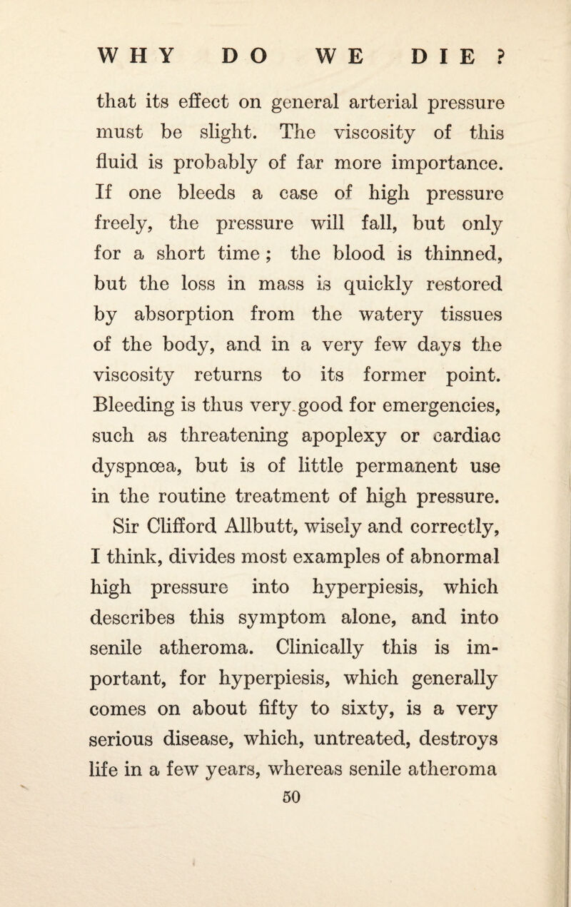 that its effect on general arterial pressure must be slight. The viscosity of this fluid is probably of far more importance. If one bleeds a case of high pressure freely, the pressure will fall, but only for a short time ; the blood is thinned, but the loss in mass is quickly restored by absorption from the watery tissues of the body, and in a very few days the viscosity returns to its former point. Bleeding is thus very good for emergencies, such as threatening apoplexy or cardiac dyspnoea, but is of little permanent use in the routine treatment of high pressure. Sir Clifford Allbutt, wisely and correctly, I think, divides most examples of abnormal high pressure into hyperpiesis, which describes this symptom alone, and into senile atheroma. Clinically this is im¬ portant, for hyperpiesis, which generally comes on about fifty to sixty, is a very serious disease, which, untreated, destroys life in a few years, whereas senile atheroma