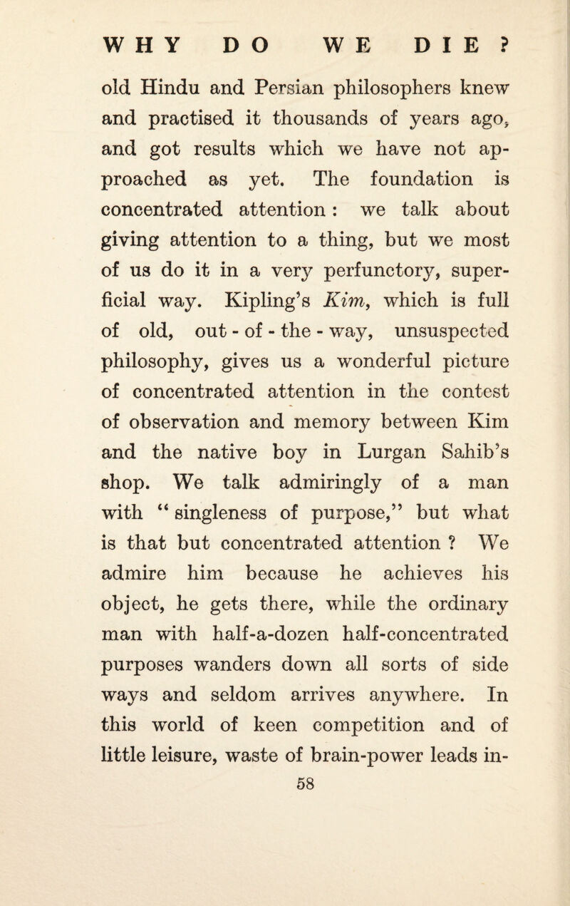 WHY DO WE DIE? old Hindu and Persian philosophers knew and practised it thousands of years ago* and got results which we have not ap¬ proached as yet. The foundation is concentrated attention: we talk about giving attention to a thing, but we most of us do it in a very perfunctory, super¬ ficial way. Kipling’s Kim, which is full of old, out - of - the - way, unsuspected philosophy, gives us a wonderful picture of concentrated attention in the contest of observation and memory between Kim and the native boy in Lurgan Sahib’s shop. We talk admiringly of a man with “ singleness of purpose,” but what is that but concentrated attention ? We admire him because he achieves his object, he gets there, while the ordinary man with half-a-dozen half-concentrated purposes wanders down all sorts of side ways and seldom arrives anywhere. In this world of keen competition and of little leisure, waste of brain-power leads in-