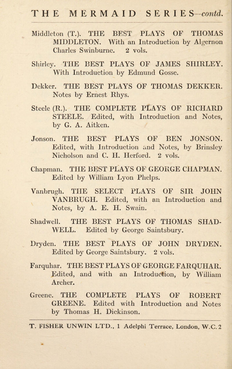 THE MERMAID SERIE S -contd. Middleton (T.). THE BEST PLAYS OF THOMAS MIDDLETON. With an Introduction by Algernon Charles Swinburne. 2 vols. Shirley. THE BEST PLAYS OF JAMES SHIRLEY. With Introduction by Edmund Gosse. Dekker. THE BEST PLAYS OF THOMAS DEKKER. Notes by Ernest Rhys. Steele (R.). THE COMPLETE PLAYS OF RICHARD STEELE. Edited, with Introduction and Notes, by G. A. Aitken. Jonson. THE BEST PLAYS OF BEN JONSON. Edited, with Introduction and Notes, by Brinsley Nicholson and C. IT. Her ford. 2 vols. Chapman. THE BEST PLAYS OF GEORGE CHAPMAN. Edited by William Lyon Phelps. Vanbrugh. THE SELECT PLAYS OF SIR JOHN VANBRUGH. Edited, with an Introduction and Notes, by A. E. IT. Swain. Shadwell. THE BEST PLAYS OF THOMAS SHAD- WELL. Edited by George Saintsbury. Dry den. THE BEST PLAYS OF JOHN DRYDEN. Edited by George Saintsbury. 2 vols. Farquhar. THE BEST PLAYS OF GEORGE FARQUHAR. Edited, and with an Introduction, by William Archer. Greene. THE COMPLETE PLAYS OF ROBERT GREENE. Edited with Introduction and Notes by Thomas IT. Dickinson.