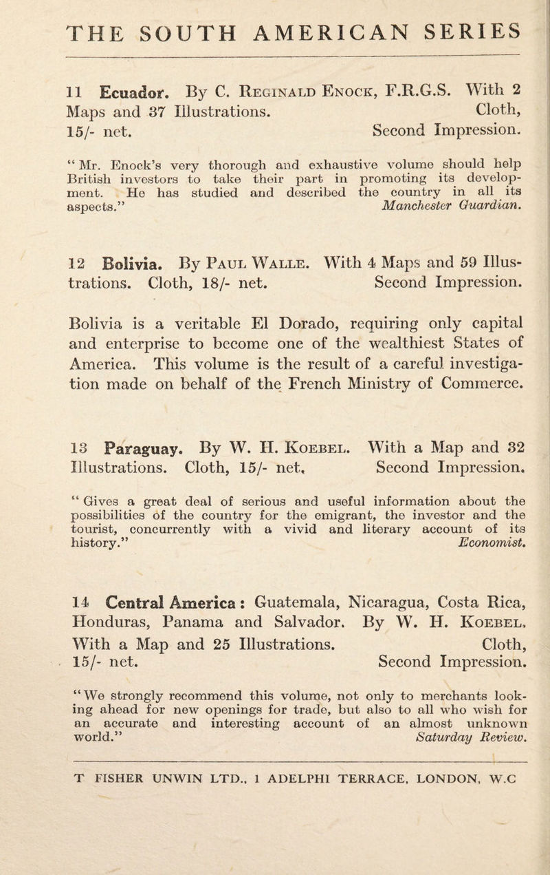 11 Ecuador. By C. Reginald Enock, F.R.G.S. With 2 Maps and 37 Illustrations. Cloth, 15/- net. Second Impression. “ Mr. Enock’s very thorough and exhaustive volume should help British investors to take their part in promoting its develop¬ ment. He has studied and described the country in all its aspects.” Manchester Guardian. 12 Bolivia. By Paul Walle. With 4 Maps and 59 Illus¬ trations. Cloth, 18/- net. Second Impression. Bolivia is a veritable El Dorado, requiring only capital and enterprise to become one of the wealthiest States of America. This volume is the result of a careful investiga¬ tion made on behalf of the French Ministry of Commerce. 13 Paraguay. By W. H. Koebel. With a Map and 32 Illustrations. Cloth, 15/- net. Second Impression. “ Gives a great deal of serious and useful information about the possibilities of the country for the emigrant, the investor and the tourist, concurrently with a vivid and literary account of its history.” Economist. 14 Central America: Guatemala, Nicaragua, Costa Rica, Honduras, Panama and Salvador. By W. H. Koebel, With a Map and 25 Illustrations. Cloth, 15/- net. Second Impression. “We strongly recommend this volume, not only to merchants look¬ ing ahead for new openings for trade, but also to all who wish for an accurate and interesting account of an almost unknown world.” Saturday Review.