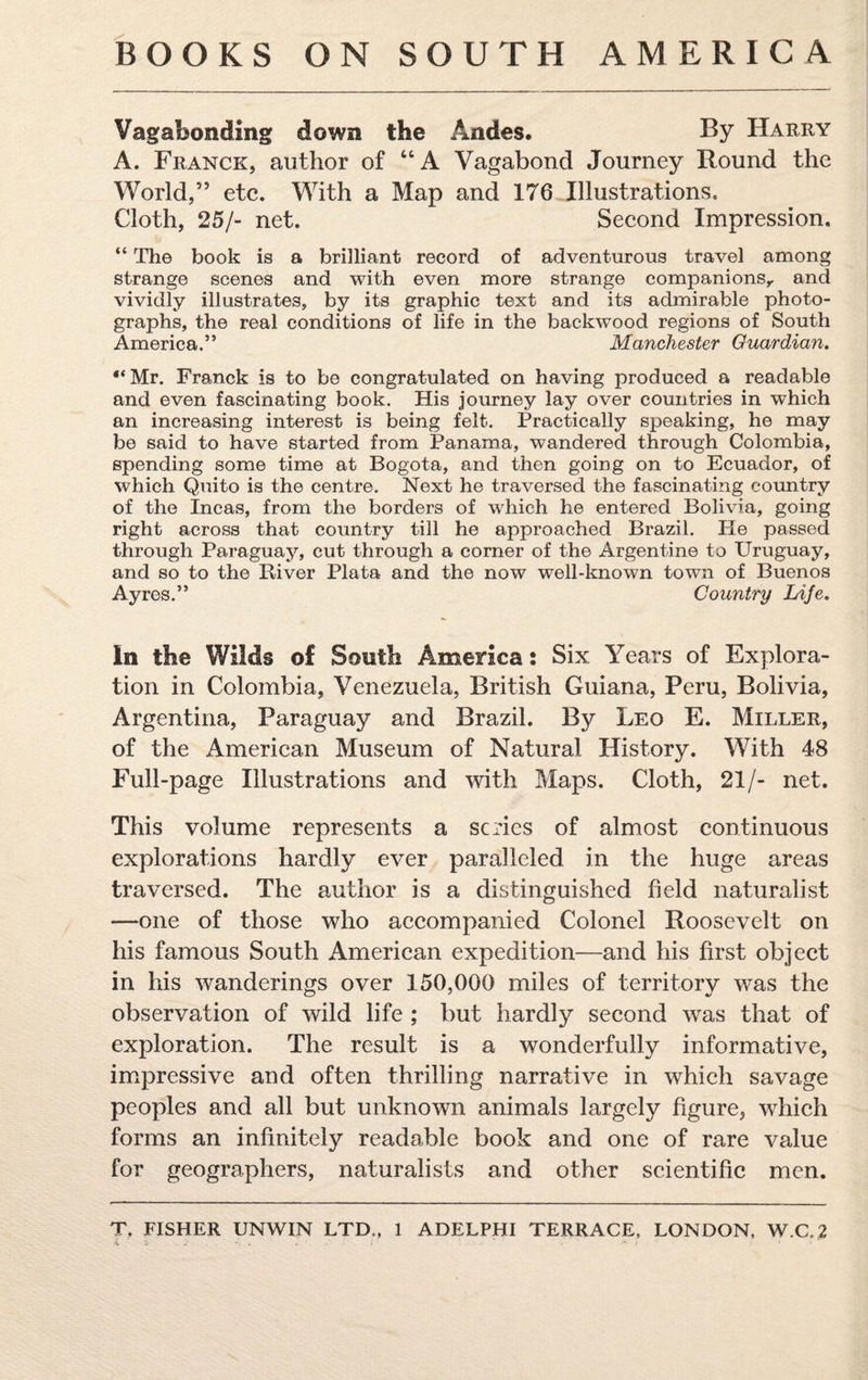 Vagabonding down the Andes. By Harry A. Franck, author of “A Vagabond Journey Round the World,” etc. With a Map and 176 Illustrations. Cloth, 25/- net. Second Impression. “ The book is a brilliant record of adventurous travel among strange scenes and with even more strange companions,, and vividly illustrates, by its graphic text and its admirable photo¬ graphs, the real conditions of life in the backwood regions of South America.” Manchester Guardian. “Mr. Franck is to be congratulated on having produced a readable and even fascinating book. His journey lay over countries in which an increasing interest is being felt. Practically speaking, he may be said to have started from Panama, wandered through Colombia, spending some time at Bogota, and then going on to Ecuador, of which Quito is the centre. Next he traversed the fascinating country of the Incas, from the borders of which he entered Bolivia, going right across that country till he approached Brazil. He passed through Paraguay, cut through a corner of the Argentine to Uruguay, and so to the River Plata and the now well-known town of Buenos Ayres.” Country Life. In the Wilds of South America: Six Years of Explora¬ tion in Colombia, Venezuela, British Guiana, Peru, Bolivia, Argentina, Paraguay and Brazil. By Leo E. Miller, of the American Museum of Natural History. With 48 Full-page Illustrations and with Maps. Cloth, 21/- net. This volume represents a scries of almost continuous explorations hardly ever paralleled in the huge areas traversed. The author is a distinguished field naturalist —one of those who accompanied Colonel Roosevelt on his famous South American expedition—and his first object in his wanderings over 150,000 miles of territory was the observation of wild life ; but hardly second was that of exploration. The result is a wonderfully informative, impressive and often thrilling narrative in which savage peoples and all but unknown animals largely figure, which forms an infinitely readable book and one of rare value for geographers, naturalists and other scientific men. T. FISHER UNWIN LTD., 1 ADELPHI TERRACE, LONDON, W.C.2