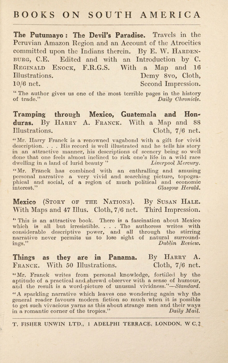 The Putumayo : The Devil’s Paradise. Travels in the Peruvian Amazon Region and an Account of the Atrocities committed upon the Indians therein. By E. W. Harden- burg, C.E. Edited and with an Introduction by C. Reginald Enock, F.R.G.S. With a Map and 16 Illustrations. Demy 8vo, Cloth, 10/6 net. Second Impression. “ The author gives us one of the most terrible pages in the history of trade.” Daily Chronicle. Tramping through Mexico, Guatemala and Hon¬ duras. By Harry A. Franck. With a Map and 88 Illustrations. Cloth, 7/6 net. “Mr. Harry Franck is a renowned vagabond with a gift for vivid description. . . . His record is well illustrated and he tells his story in an attractive manner, his descriptions of scenery being so well done that one feels almost inclined to risk one’s life in a wild race dwelling in a land of lurid beauty ” Liverpool Mercury. “Mr. Franck has combined with an enthralling and amusing personal narrative a very vivid and searching picture, topogra¬ phical and social, of a region of much political and economic interest.” Glasgow Herald. Mexico (Story of the Nations). By Susan Hale. With Maps and 47 Illus. Cloth, 7/6 net. Third Impression. “ This is an attractive book. There is a fascination about Mexico which is all but irresistible. . . . The authoress writes with considerable descriptive power, and all through the stirring narrative never permits us to lose sight of natural surround¬ ings.” Dublin Review. Things as they are in Panama. By Harry A. Franck. With 50 Illustrations. Cloth, 7/6 net. “Mr. Franck writes from personal knowledge, fortified by the aptitude of a practical and shrewd observer with a sense of humour, and the result is a word-picture of unusual vividness.”—Standard. “A sparkling narrative which leaves one wondering again why the general reader favours modern fiction so much when it is possible to get such vivacious yarns as this about strange men and their ways in a romantic corner of the tropics.” Daily Mail.