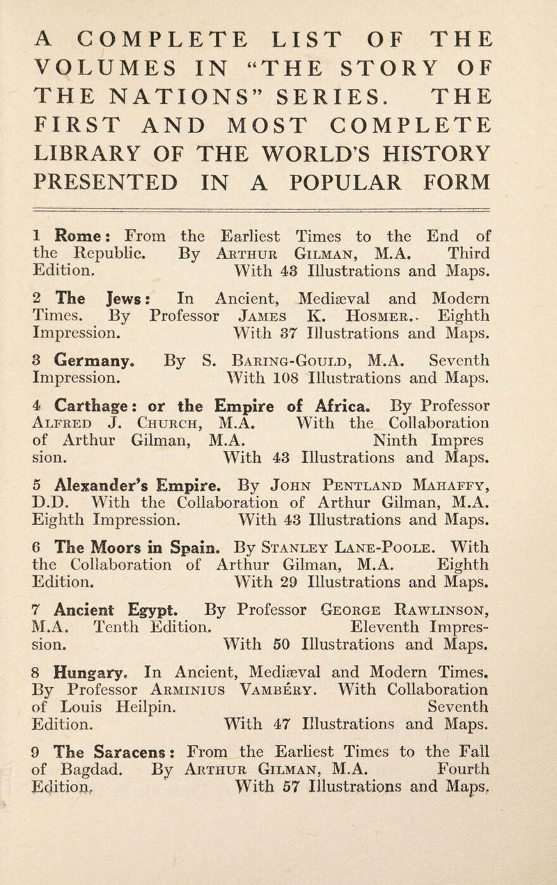 A COMPLETE LIST OF THE VOLUMES IN “THE STORY OF THE NATIONS” SERIES. THE FIRST AND MOST COMPLETE LIBRARY OF THE WORLDS HISTORY PRESENTED IN A POPULAR FORM 1 Rome: From the Earliest Times to the End of the Republic. By Arthur Gilman, M.A. Third Edition. With 43 Illustrations and Maps. 2 The Jews: In Ancient, Mediaeval and Modern Times. By Professor James K. Hosmer.- Eighth Impression. With 37 Illustrations and Maps. 3 Germany. By S. Baring-Gould, M.A. Seventh Impression. With 108 Illustrations and Maps. 4 Carthage: or the Empire of Africa. By Professor Alfred J. Church, M.A. With the Collaboration of Arthur Gilman, M.A. Ninth Impres sion. With 43 Illustrations and Maps. 5 Alexander’s Empire. By John Pentland Mahaffy, D.D. With the Collaboration of Arthur Gilman, M.A. Eighth Impression. With 43 Illustrations and Maps. 6 The Moors in Spain. By Stanley Lane-Poole. With the Collaboration of Arthur Gilman, M.A. Eighth Edition. With 29 Illustrations and Maps. 7 Ancient Egypt. By Professor George Rawlinson, M.A. Tenth Edition, Eleventh Impres¬ sion. With 50 Illustrations and Maps. 8 Hungary. In Ancient, Mediseval and Modern Times. By Professor Arminius Vambery. With Collaboration of Louis Heilpin. Seventh Edition. With 47 Illustrations and Maps. 9 The Saracens; From the Earliest Times to the Fall of Bagdad. By Arthur Gilman, M.A. Fourth
