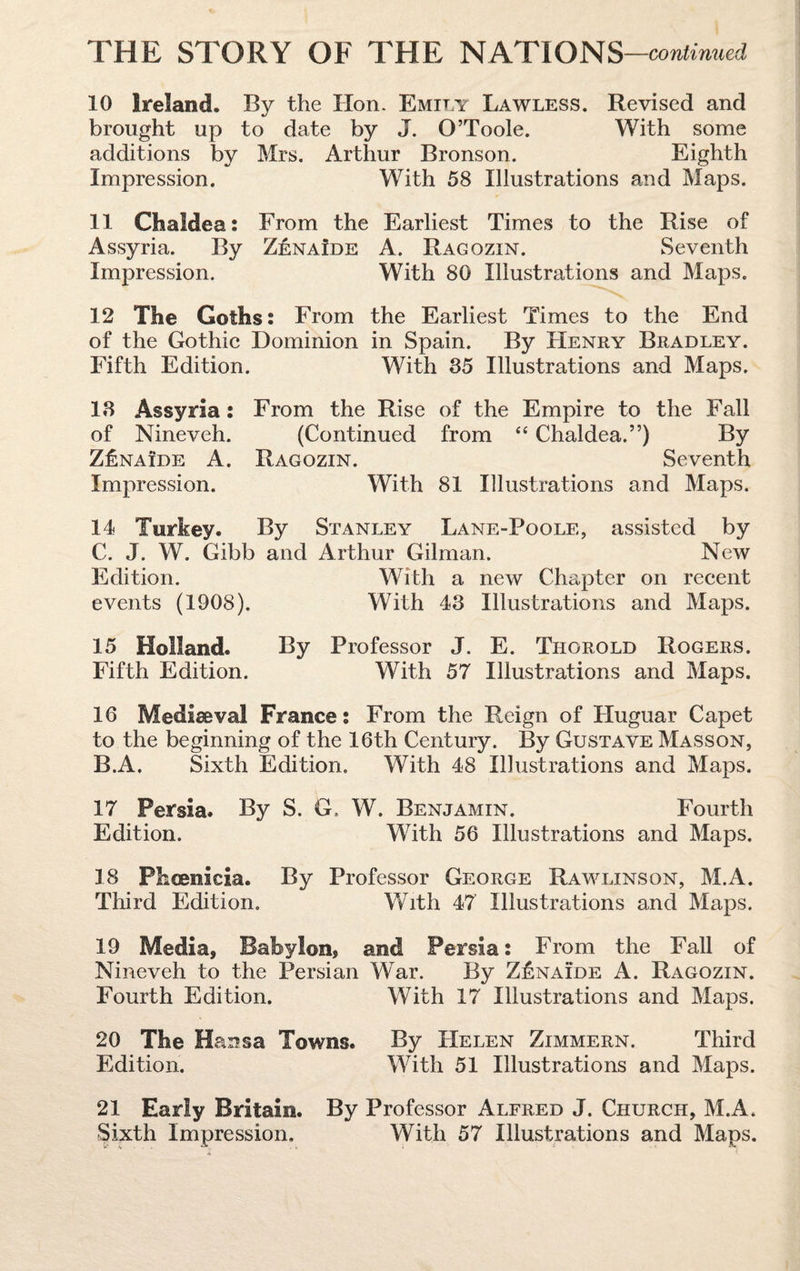 10 Ireland. By the Hon. Emily Lawless. Revised and brought up to date by J. O’Toole. With some additions by Mrs. Arthur Bronson. Eighth Impression. With 58 Illustrations and Maps. 11 Chaldea: From the Earliest Times to the Rise of Assyria. By Z£nalde A. Ragqzin. Seventh Impression. With 80 Illustrations and Maps. 12 The Goths: From the Earliest Times to the End of the Gothic Dominion in Spain. By Henry Bradley. Fifth Edition. With 35 Illustrations and Maps. 18 Assyria: From the Rise of the Empire to the Fall of Nineveh. (Continued from “ Chaldea.”) By Z£naide A. Ragozin. Seventh Impression. With 81 Illustrations and Maps. 14 Turkey. By Stanley Lane-Poole, assisted by C. J. W. Gibb and Arthur Gilman. New Edition. With a new Chapter on recent events (1908). With 43 Illustrations and Maps. 15 Holland. By Professor J. E. Thorold Rogers. Fifth Edition. With 57 Illustrations and Maps. 16 Mediaeval France: From the Reign of Huguar Capet to the beginning of the 16th Century. By Gustave Masson, B.A. Sixth Edition. With 48 Illustrations and Maps. 17 Persia. By S. G. W. Benjamin. Fourth Edition. With 56 Illustrations and Maps. 18 Phoenicia. By Professor George Rawlinson, M.A. Third Edition. With 47 Illustrations and Maps. 19 Media, Babylon, and Persia: From the Fall of Nineveh to the Persian War. By Z£naide A. Ragozin. Fourth Edition. With 17 Illustrations and Maps. 20 The Hansa Towns. By Helen Zimmern. Third Edition. With 51 Illustrations and Maps. 21 Early Britain. By Professor Alfred J. Church, M.A. Sixth Impression, With 57 Illustrations and Maps.