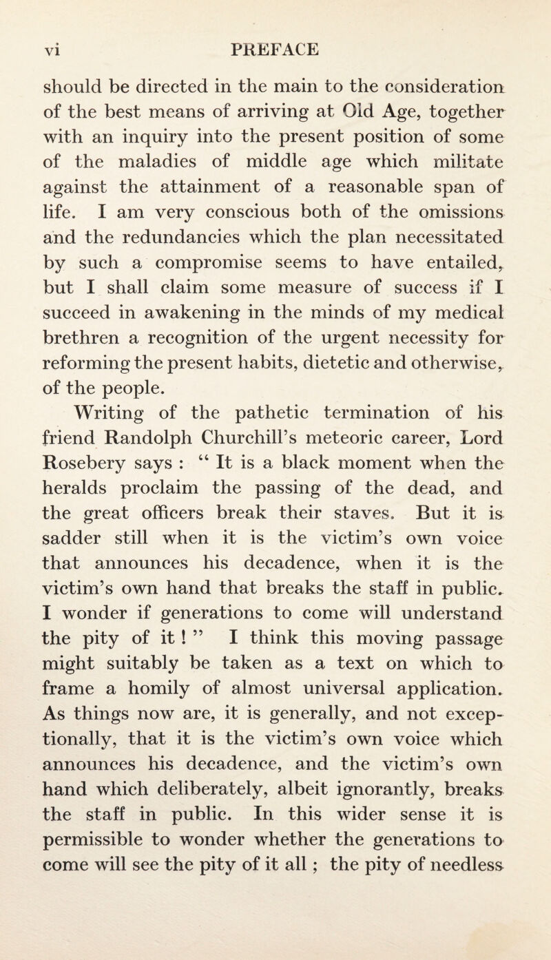 should be directed in the main to the consideration of the best means of arriving at Old Age, together with an inquiry into the present position of some of the maladies of middle age which militate against the attainment of a reasonable span of life. I am very conscious both of the omissions and the redundancies which the plan necessitated by such a compromise seems to have entailed, but I shall claim some measure of success if I succeed in awakening in the minds of my medical brethren a recognition of the urgent necessity for reforming the present habits, dietetic and otherwise, of the people. Writing of the pathetic termination of his friend Randolph Churchill’s meteoric career, Lord Rosebery says : 66 It is a black moment when the heralds proclaim the passing of the dead, and the great officers break their staves. But it is sadder still when it is the victim’s own voice that announces his decadence, when it is the victim’s own hand that breaks the staff in public. I wonder if generations to come will understand the pity of it ! ” I think this moving passage might suitably be taken as a text on which to frame a homily of almost universal application. As things now are, it is generally, and not excep¬ tionally, that it is the victim’s own voice which announces his decadence, and the victim’s own hand which deliberately, albeit ignorantly, breaks the staff in public. In this wider sense it is permissible to wonder whether the generations to come will see the pity of it all; the pity of needless