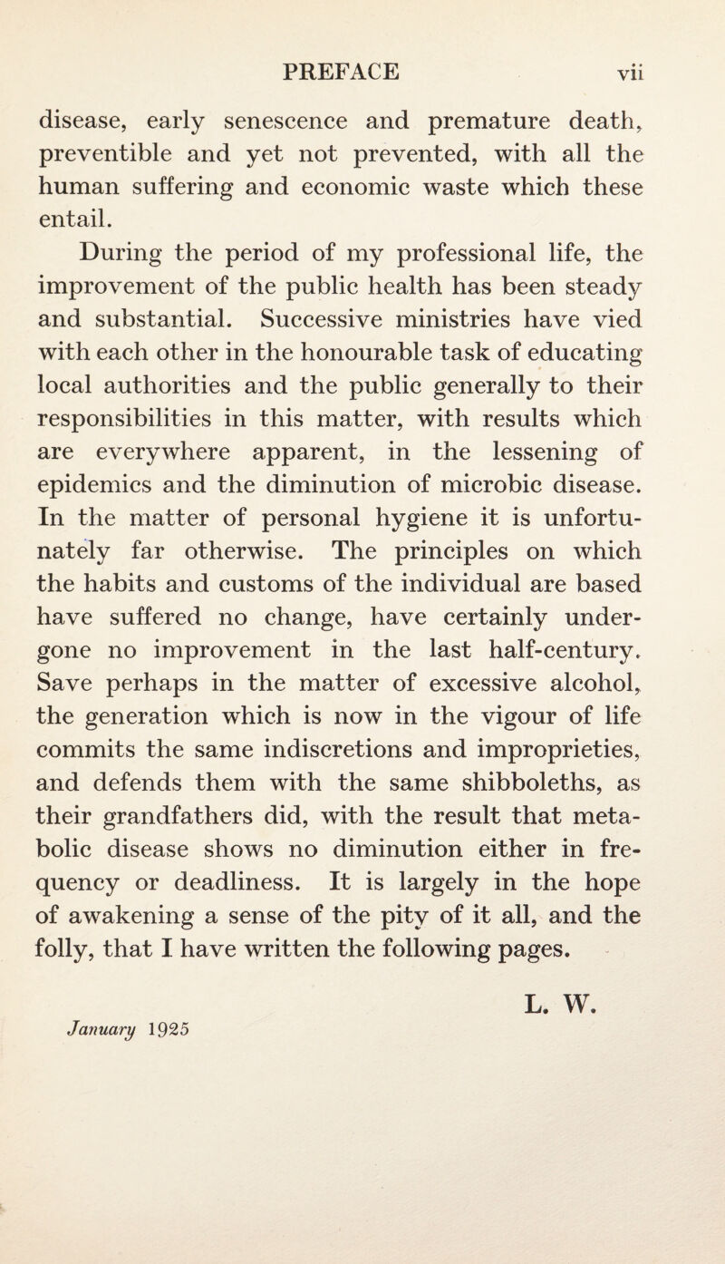 disease, early senescence and premature death, preventible and yet not prevented, with all the human suffering and economic waste which these entail. During the period of my professional life, the improvement of the public health has been steady and substantial. Successive ministries have vied with each other in the honourable task of educating local authorities and the public generally to their responsibilities in this matter, with results which are everywhere apparent, in the lessening of epidemics and the diminution of microbic disease. In the matter of personal hygiene it is unfortu¬ nately far otherwise. The principles on which the habits and customs of the individual are based have suffered no change, have certainly under¬ gone no improvement in the last half-century. Save perhaps in the matter of excessive alcohol, the generation which is now in the vigour of life commits the same indiscretions and improprieties, and defends them with the same shibboleths, as their grandfathers did, with the result that meta¬ bolic disease shows no diminution either in fre¬ quency or deadliness. It is largely in the hope of awakening a sense of the pity of it all, and the folly, that I have written the following pages. January 1925 l. w.