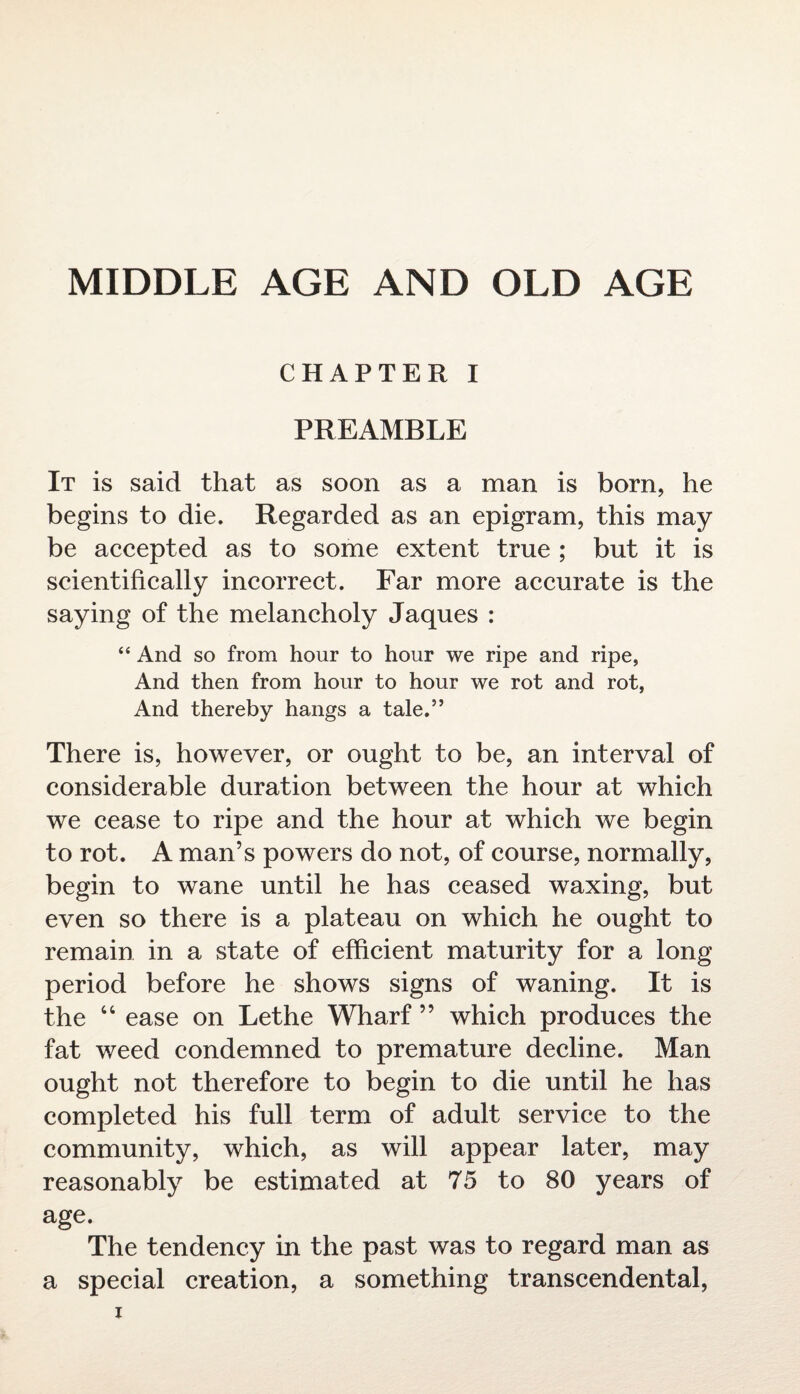 MIDDLE AGE AND OLD AGE CHAPTER I PREAMBLE It is said that as soon as a man is born, he begins to die. Regarded as an epigram, this may be accepted as to some extent true ; but it is scientifically incorrect. Far more accurate is the saying of the melancholy Jaques : “ And so from hour to hour we ripe and ripe, And then from hour to hour we rot and rot, And thereby hangs a tale.” There is, however, or ought to be, an interval of considerable duration between the hour at which we cease to ripe and the hour at which we begin to rot. A man’s powers do not, of course, normally, begin to wane until he has ceased waxing, but even so there is a plateau on which he ought to remain in a state of efficient maturity for a long period before he shows signs of waning. It is the “ ease on Lethe Wharf ” which produces the fat weed condemned to premature decline. Man ought not therefore to begin to die until he has completed his full term of adult service to the community, which, as will appear later, may reasonably be estimated at 75 to 80 years of age. The tendency in the past was to regard man as a special creation, a something transcendental,