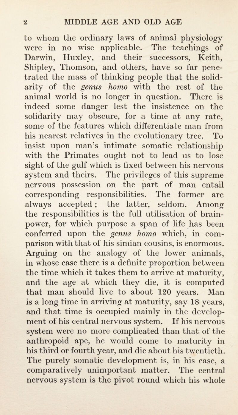 to whom the ordinary laws of animal physiology were in no wise applicable. The teachings of Darwin, Huxley, and their successors, Keith, Shipley, Thomson, and others, have so far pene¬ trated the mass of thinking people that the solid¬ arity of the genus homo with the rest of the animal world is no longer in question. There is indeed some danger lest the insistence on the solidarity may obscure, for a time at any rate, some of the features which differentiate man from his nearest relatives in the evolutionary tree. To insist upon man’s intimate somatic relationship with the Primates ought not to lead us to lose sight of the gulf which is fixed between his nervous system and theirs. The privileges of this supreme nervous possession on the part of man entail corresponding responsibilities. The former are always accepted; the latter, seldom. Among the responsibilities is the full utilisation of brain¬ power, for which purpose a span of life has been conferred upon the genus homo which, in com¬ parison with that of his simian cousins, is enormous. Arguing on the analogy of the lower animals, in whose case there is a definite proportion between the time which it takes them to arrive at maturity, and the age at which they die, it is computed that man should live to about 120 years. Man is a long time in arriving at maturity, say 18 years, and that time is occupied mainly in the develop¬ ment of his central nervous system. If his nervous system were no more complicated than that of the anthropoid ape, he would come to maturity in his third or fourth year, and die about his twentieth. The purely somatic development is, in his case, a comparatively unimportant matter. The central nervous system is the pivot round which his whole
