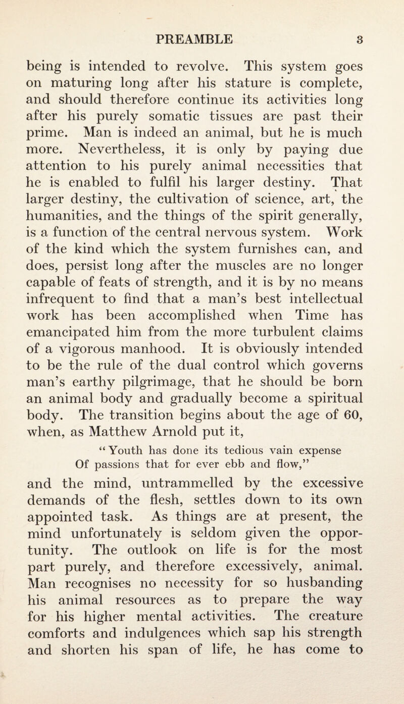 being is intended to revolve. This system goes on maturing long after his stature is complete, and should therefore continue its activities long after his purely somatic tissues are past their prime. Man is indeed an animal, but he is much more. Nevertheless, it is only by paying due attention to his purely animal necessities that he is enabled to fulfil his larger destiny. That larger destiny, the cultivation of science, art, the humanities, and the things of the spirit generally, is a function of the central nervous system. Work of the kind which the system furnishes can, and does, persist long after the muscles are no longer capable of feats of strength, and it is by no means infrequent to find that a man’s best intellectual work has been accomplished when Time has emancipated him from the more turbulent claims of a vigorous manhood. It is obviously intended to be the rule of the dual control which governs man’s earthy pilgrimage, that he should be born an animal body and gradually become a spiritual body. The transition begins about the age of 60, when, as Matthew Arnold put it, “ Youth has done its tedious vain expense Of passions that for ever ebb and flow,” and the mind, untrammelled by the excessive demands of the flesh, settles down to its own appointed task. As things are at present, the mind unfortunately is seldom given the oppor¬ tunity. The outlook on life is for the most part purely, and therefore excessively, animal. Man recognises no necessity for so husbanding his animal resources as to prepare the way for his higher mental activities. The creature comforts and indulgences which sap his strength and shorten his span of life, he has come to