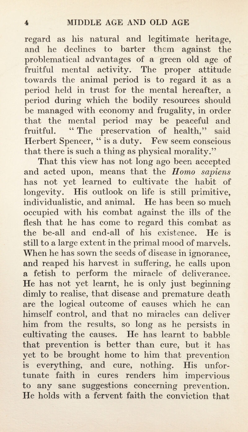 regard as his natural and legitimate heritage, and he declines to barter them against the problematical advantages of a green old age of fruitful mental activity. The proper attitude towards the animal period is to regard it as a period held in trust for the mental hereafter, a period during which the bodily resources should be managed with economy and frugality, in order that the mental period may be peaceful and fruitful. 44 The preservation of health,” said Herbert Spencer, 44 is a duty. Few seem conscious that there is such a thing as physical morality.” That this view has not long ago been accepted and acted upon, means that the Homo sapiens has not yet learned to cultivate the habit of longevity. His outlook on life is still primitive, individualistic, and animal. He has been so much occupied with his combat against the ills of the flesh that he has come to regard this combat as the be-all and end-all of his existence. He is still to a large extent in the primal mood of marvels. When he has sown the seeds of disease in ignorance, and reaped his harvest in suffering, he calls upon a fetish to perform the miracle of deliverance. He has not yet learnt, he is only just beginning dimly to realise, that disease and premature death are the logical outcome of causes which he can himself control, and that no miracles can deliver him from the results, so long as he persists in cultivating the causes. He has learnt to babble that prevention is better than cure, but it has yet to be brought home to him that prevention is everything, and cure, nothing. His unfor¬ tunate faith in cures renders him impervious to any sane suggestions concerning prevention. He holds with a fervent faith the conviction that