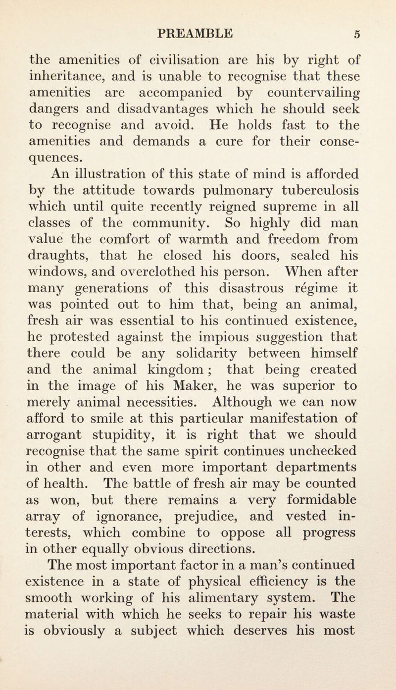 the amenities of civilisation are his by right of inheritance, and is unable to recognise that these amenities are accompanied by countervailing dangers and disadvantages which he should seek to recognise and avoid. He holds fast to the amenities and demands a cure for their conse¬ quences. An illustration of this state of mind is afforded by the attitude towards pulmonary tuberculosis which until quite recently reigned supreme in all classes of the community. So highly did man value the comfort of warmth and freedom from draughts, that he closed his doors, sealed his windows, and overclothed his person. When after many generations of this disastrous regime it was pointed out to him that, being an animal, fresh air was essential to his continued existence, he protested against the impious suggestion that there could be any solidarity between himself and the animal kingdom; that being created in the image of his Maker, he was superior to merely animal necessities. Although we can now afford to smile at this particular manifestation of arrogant stupidity, it is right that we should recognise that the same spirit continues unchecked in other and even more important departments of health. The battle of fresh air may be counted as won, but there remains a very formidable array of ignorance, prejudice, and vested in¬ terests, which combine to oppose all progress in other equally obvious directions. The most important factor in a man’s continued existence in a state of physical efficiency is the smooth working of his alimentary system. The material with which he seeks to repair his waste is obviously a subject which deserves his most