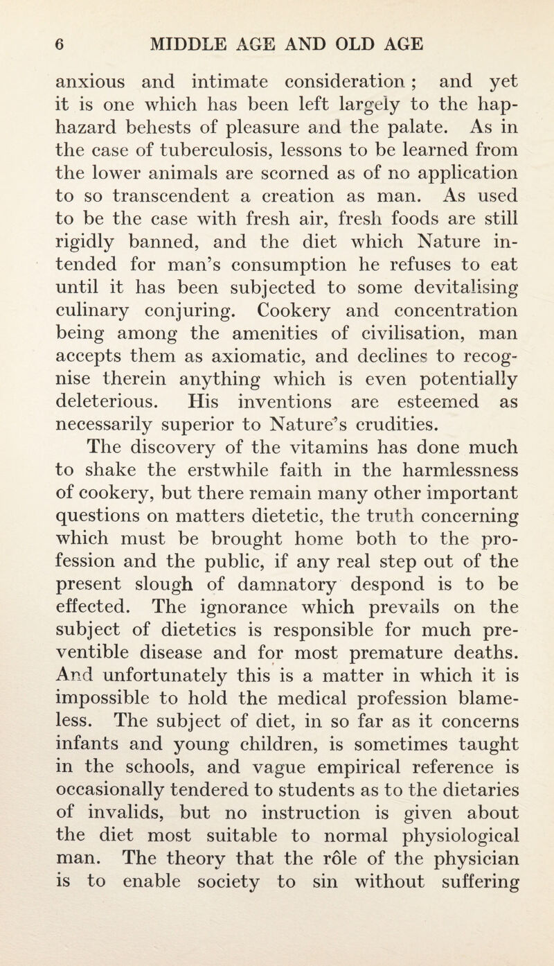 anxious and intimate consideration ; and yet it is one which has been left largely to the hap¬ hazard behests of pleasure and the palate. As in the case of tuberculosis, lessons to be learned from the lower animals are scorned as of no application to so transcendent a creation as man. As used to be the case with fresh air, fresh foods are still rigidly banned, and the diet which Nature in¬ tended for man’s consumption he refuses to eat until it has been subjected to some devitalising culinary conjuring. Cookery and concentration being among the amenities of civilisation, man accepts them as axiomatic, and declines to recog¬ nise therein anything which is even potentially deleterious. His inventions are esteemed as necessarily superior to Nature’s crudities. The discovery of the vitamins has done much to shake the erstwhile faith in the harmlessness of cookery, but there remain many other important questions on matters dietetic, the truth concerning which must be brought home both to the pro¬ fession and the public, if any real step out of the present slough of damnatory despond is to be effected. The ignorance which prevails on the subject of dietetics is responsible for much pre¬ ventive disease and for most premature deaths. And unfortunately this is a matter in which it is impossible to hold the medical profession blame¬ less. The subject of diet, in so far as it concerns infants and young children, is sometimes taught in the schools, and vague empirical reference is occasionally tendered to students as to the dietaries of invalids, but no instruction is given about the diet most suitable to normal physiological man. The theory that the role of the physician is to enable society to sin without suffering