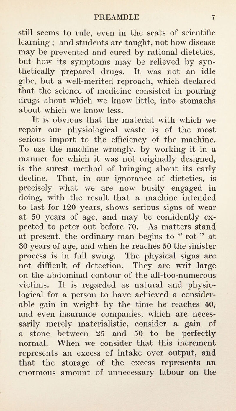 still seems to rule, even in the seats of scientific learning ; and students are taught, not how disease may be prevented and cured by rational dietetics, but how its symptoms may be relieved by syn¬ thetically prepared drugs. It was not an idle gibe, but a well-merited reproach, which declared that the science of medicine consisted in pouring drugs about which we know little, into stomachs about which we know less. It is obvious that the material with which we repair our physiological waste is of the most serious import to the efficiency of the machine. To use the machine wrongly, by working it in a manner for which it was not originally designed, is the surest method of bringing about its early decline. That, in our ignorance of dietetics, is precisely what we are now busily engaged in doing, with the result that a machine intended to last for 120 years, shows serious signs of wear at 50 years of age, and may be confidently ex¬ pected to peter out before 70. As matters stand at present, the ordinary man begins to 44 rot55 at 30 years of age, and when he reaches 50 the sinister process is in full swing. The physical signs are not difficult of detection. They are writ large on the abdominal contour of the all-too-numerous victims. It is regarded as natural and physio¬ logical for a person to have achieved a consider¬ able gain in weight by the time he reaches 40, and even insurance companies, which are neces¬ sarily merely materialistic, consider a gain of a stone between 25 and 50 to be perfectly normal. When we consider that this increment represents an excess of intake over output, and that the storage of the excess represents an enormous amount of unnecessary labour on the