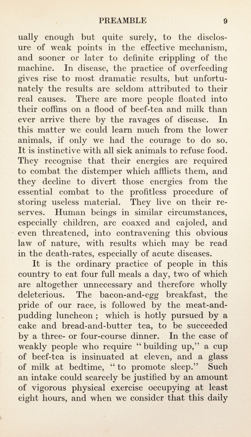 ually enough but quite surely, to the disclos¬ ure of weak points in the effective mechanism, and sooner or later to definite crippling of the machine. In disease, the practice of overfeeding gives rise to most dramatic results, but unfortu¬ nately the results are seldom attributed to their real causes. There are more people floated into their coffins on a flood of beef-tea and milk than ever arrive there by the ravages of disease. In this matter we could learn much from the lower animals, if only we had the courage to do so. It is instinctive with all sick animals to refuse food. They recognise that their energies are required to combat the distemper which afflicts them, and they decline to divert those energies from the essential combat to the profitless procedure of storing useless material. They live on their re¬ serves. Human beings in similar circumstances, especially children, are coaxed and cajoled, and even threatened, into contravening this obvious law of nature, with results which may be read in the death-rates, especially of acute diseases. It is the ordinary practice of people in this country to eat four full meals a day, two of which are altogether unnecessary and therefore wholly deleterious. The bacon-and-egg breakfast, the pride of our race, is followed by the meat-and- pudding luncheon ; which is hotly pursued by a cake and bread-and-butter tea, to be succeeded by a three- or four-course dinner. In the case of weakly people who require 44 building up,” a cup of beef-tea is insinuated at eleven, and a glass of milk at bedtime, 44 to promote sleep.” Such an intake could scarcely be justified by an amount of vigorous physical exercise occupying at least eight hours, and when we consider that this daily